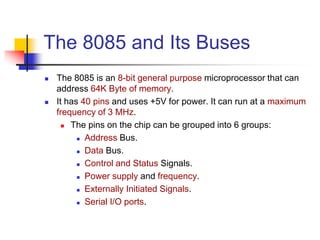 The 8085 and Its Buses
 The 8085 is an 8-bit general purpose microprocessor that can
address 64K Byte of memory.
 It has 40 pins and uses +5V for power. It can run at a maximum
frequency of 3 MHz.
 The pins on the chip can be grouped into 6 groups:
 Address Bus.
 Data Bus.
 Control and Status Signals.
 Power supply and frequency.
 Externally Initiated Signals.
 Serial I/O ports.
 