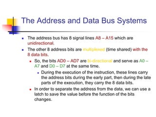 The Address and Data Bus Systems
 The address bus has 8 signal lines A8 – A15 which are
unidirectional.
 The other 8 address bits are multiplexed (time shared) with the
8 data bits.
 So, the bits AD0 – AD7 are bi-directional and serve as A0 –
A7 and D0 – D7 at the same time.
 During the execution of the instruction, these lines carry
the address bits during the early part, then during the late
parts of the execution, they carry the 8 data bits.
 In order to separate the address from the data, we can use a
latch to save the value before the function of the bits
changes.
 