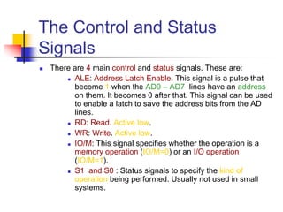 The Control and Status
Signals
 There are 4 main control and status signals. These are:
 ALE: Address Latch Enable. This signal is a pulse that
become 1 when the AD0 – AD7 lines have an address
on them. It becomes 0 after that. This signal can be used
to enable a latch to save the address bits from the AD
lines.
 RD: Read. Active low.
 WR: Write. Active low.
 IO/M: This signal specifies whether the operation is a
memory operation (IO/M=0) or an I/O operation
(IO/M=1).
 S1 and S0 : Status signals to specify the kind of
operation being performed. Usually not used in small
systems.
 