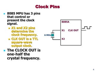 4
 8085 MPU has 3 pins
that control or
present the clock
signal.
 X1 and X2 pins
determine the
clock frequency.
 CLK OUT is a TTL
square-wave
output clock.
 The CLOCK OUT is
one-half the
crystal frequency.
Clock Pins
8085A
X1 CLK OUT
X2
6 MHz
 
