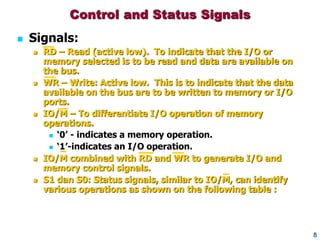 8
Control and Status Signals
 Signals:
 RD – Read (active low). To indicate that the I/O or
memory selected is to be read and data are available on
the bus.
 WR – Write: Active low. This is to indicate that the data
available on the bus are to be written to memory or I/O
ports.
 IO/M – To differentiate I/O operation of memory
operations.
 ‘0’ - indicates a memory operation.
 ‘1’-indicates an I/O operation.
 IO/M combined with RD and WR to generate I/O and
memory control signals.
 S1 dan S0: Status signals, similar to IO/M, can identify
various operations as shown on the following table :
 