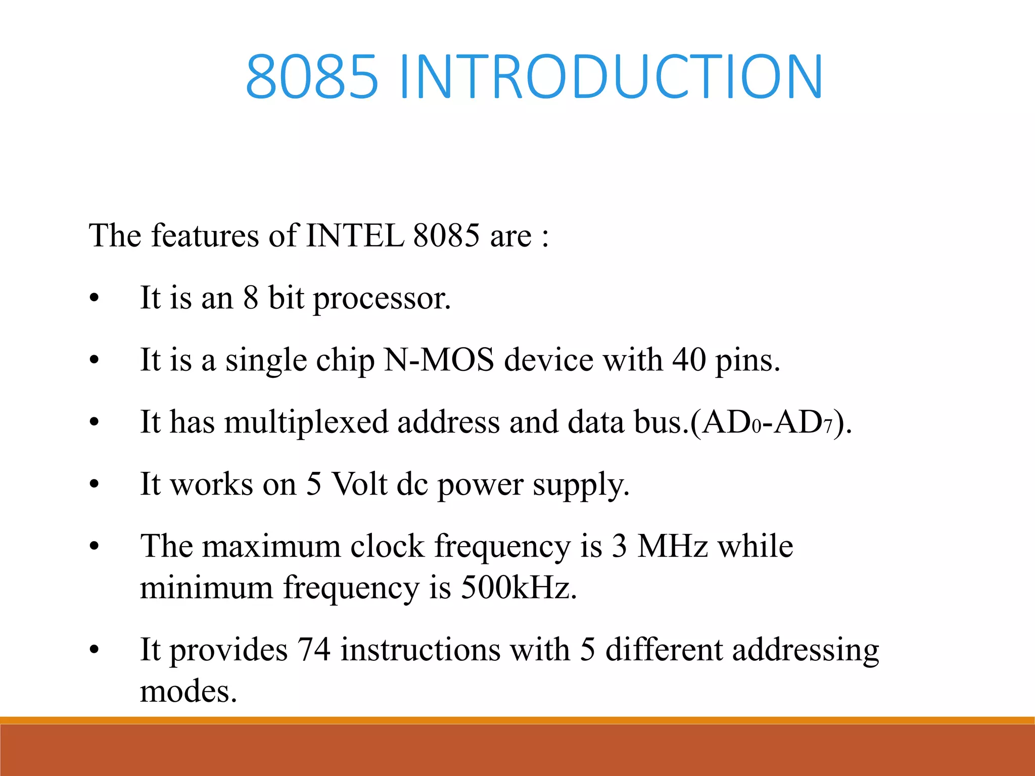 8085 INTRODUCTION
The features of INTEL 8085 are :
• It is an 8 bit processor.
• It is a single chip N-MOS device with 40 pins.
• It has multiplexed address and data bus.(AD0-AD7).
• It works on 5 Volt dc power supply.
• The maximum clock frequency is 3 MHz while
minimum frequency is 500kHz.
• It provides 74 instructions with 5 different addressing
modes.
 