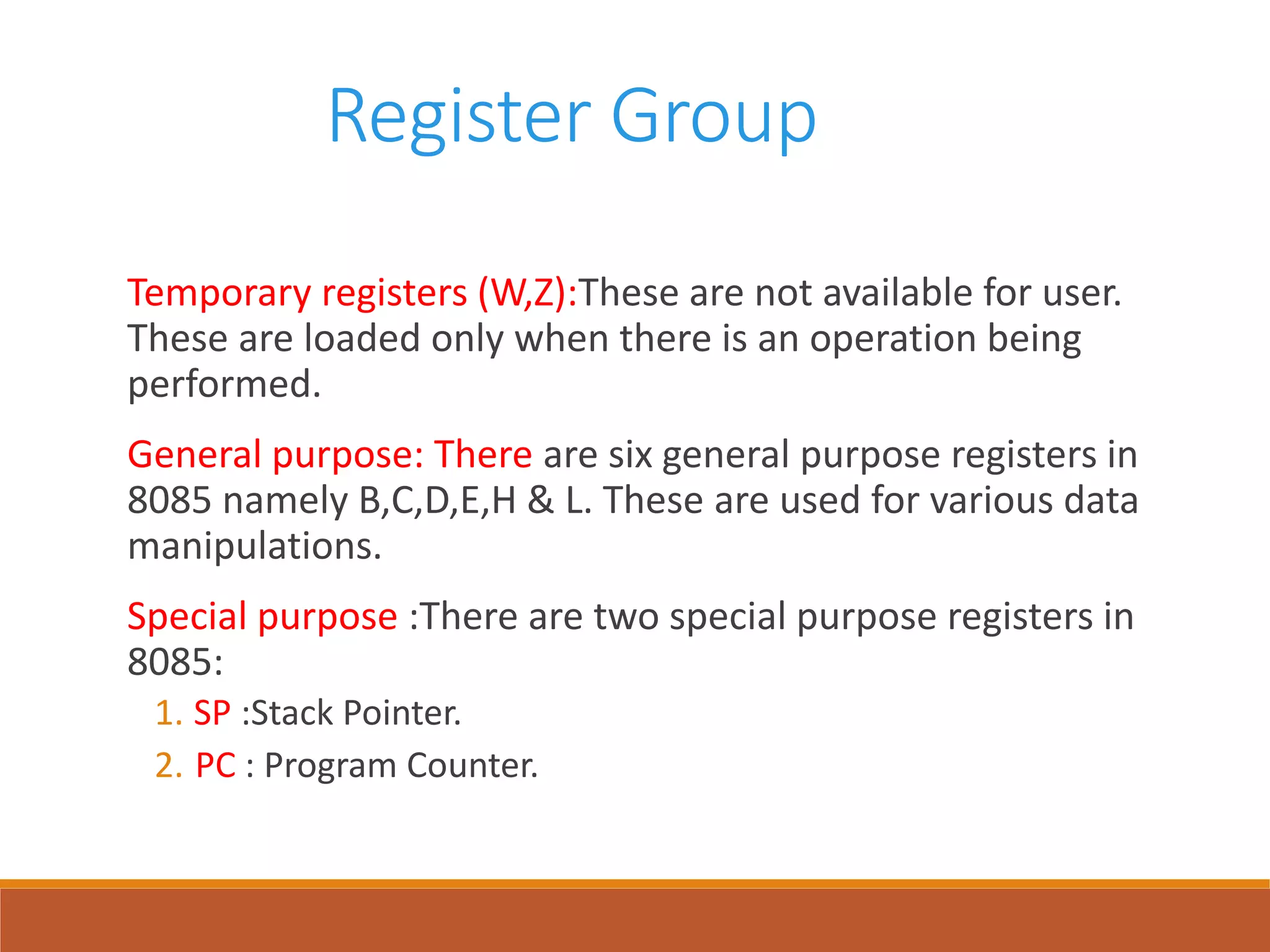 Register Group
Temporary registers (W,Z):These are not available for user.
These are loaded only when there is an operation being
performed.
General purpose: There are six general purpose registers in
8085 namely B,C,D,E,H & L. These are used for various data
manipulations.
Special purpose :There are two special purpose registers in
8085:
1. SP :Stack Pointer.
2. PC : Program Counter.
 