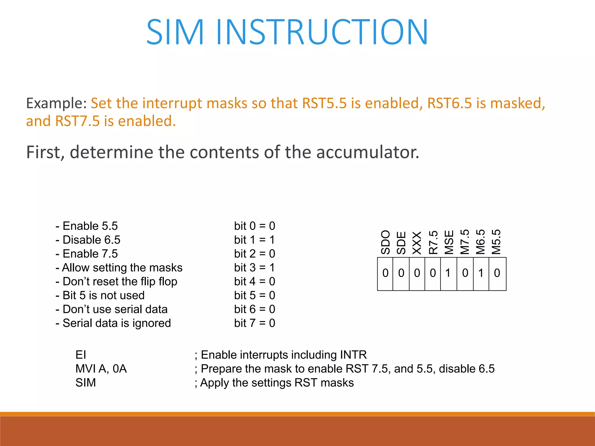 SIM INSTRUCTION
Example: Set the interrupt masks so that RST5.5 is enabled, RST6.5 is masked,
and RST7.5 is enabled.
First, determine the contents of the accumulator.
- Enable 5.5 bit 0 = 0
- Disable 6.5 bit 1 = 1
- Enable 7.5 bit 2 = 0
- Allow setting the masks bit 3 = 1
- Don’t reset the flip flop bit 4 = 0
- Bit 5 is not used bit 5 = 0
- Don’t use serial data bit 6 = 0
- Serial data is ignored bit 7 = 0
SDO
SDE
XXX
R7.5
MSE
M7.5
M6.5
M5.5
0 1 00000 1
EI ; Enable interrupts including INTR
MVI A, 0A ; Prepare the mask to enable RST 7.5, and 5.5, disable 6.5
SIM ; Apply the settings RST masks
 
