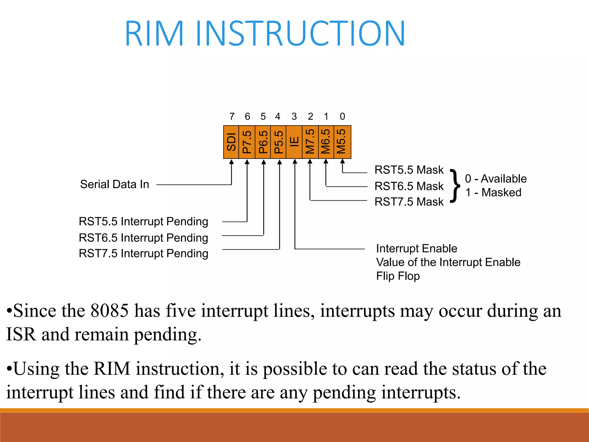 RIM INSTRUCTION
Serial Data In
RST5.5 Interrupt Pending
RST6.5 Interrupt Pending
RST7.5 Interrupt Pending
0 - Available
1 - Masked
Interrupt Enable
Value of the Interrupt Enable
Flip Flop
SDI
P7.5
P6.5
P5.5
IE
M7.5
M6.5
M5.5
01234567
RST5.5 Mask
RST6.5 Mask
RST7.5 Mask
}
•Since the 8085 has five interrupt lines, interrupts may occur during an
ISR and remain pending.
•Using the RIM instruction, it is possible to can read the status of the
interrupt lines and find if there are any pending interrupts.
 