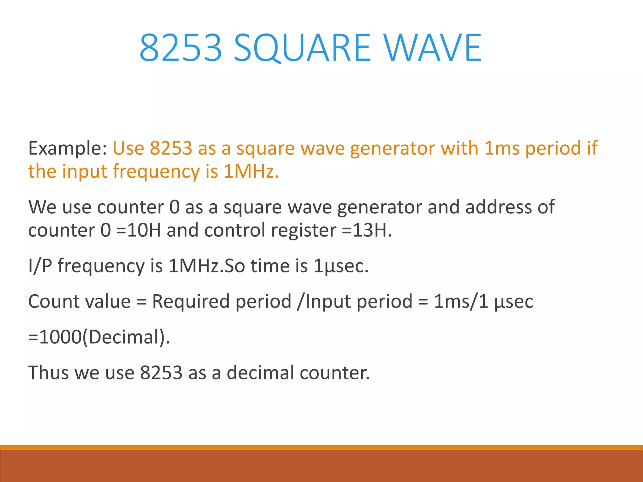 8253 SQUARE WAVE
Example: Use 8253 as a square wave generator with 1ms period if
the input frequency is 1MHz.
We use counter 0 as a square wave generator and address of
counter 0 =10H and control register =13H.
I/P frequency is 1MHz.So time is 1µsec.
Count value = Required period /Input period = 1ms/1 µsec
=1000(Decimal).
Thus we use 8253 as a decimal counter.
 