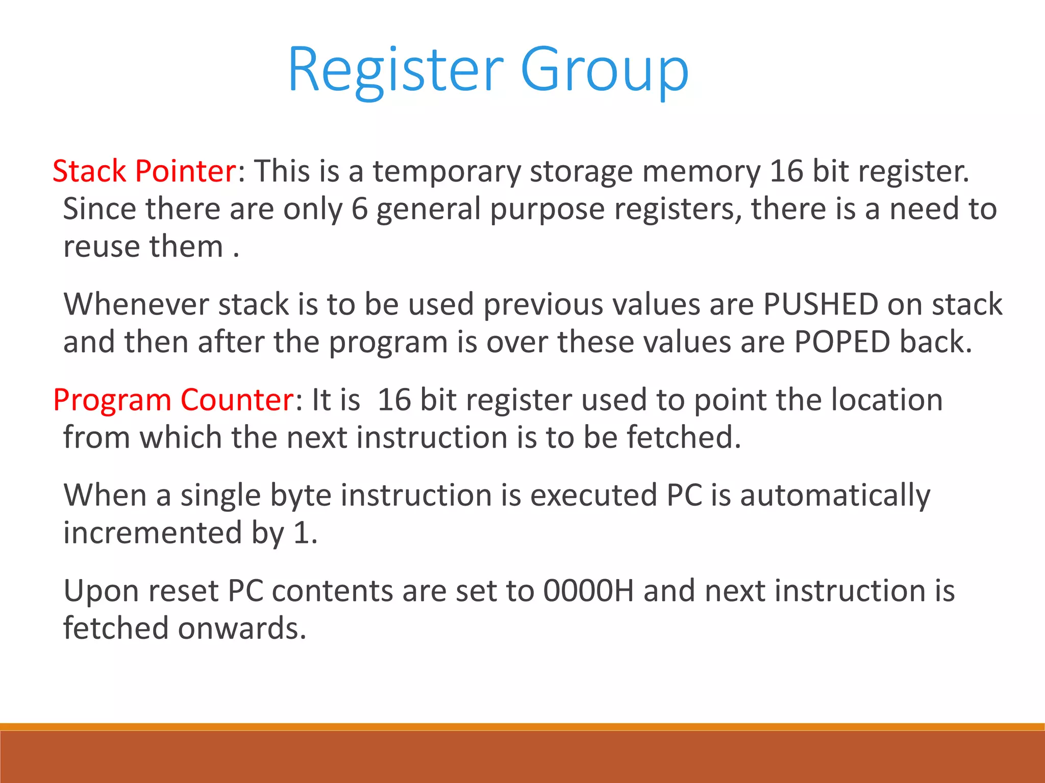 Register Group
Stack Pointer: This is a temporary storage memory 16 bit register.
Since there are only 6 general purpose registers, there is a need to
reuse them .
Whenever stack is to be used previous values are PUSHED on stack
and then after the program is over these values are POPED back.
Program Counter: It is 16 bit register used to point the location
from which the next instruction is to be fetched.
When a single byte instruction is executed PC is automatically
incremented by 1.
Upon reset PC contents are set to 0000H and next instruction is
fetched onwards.
 