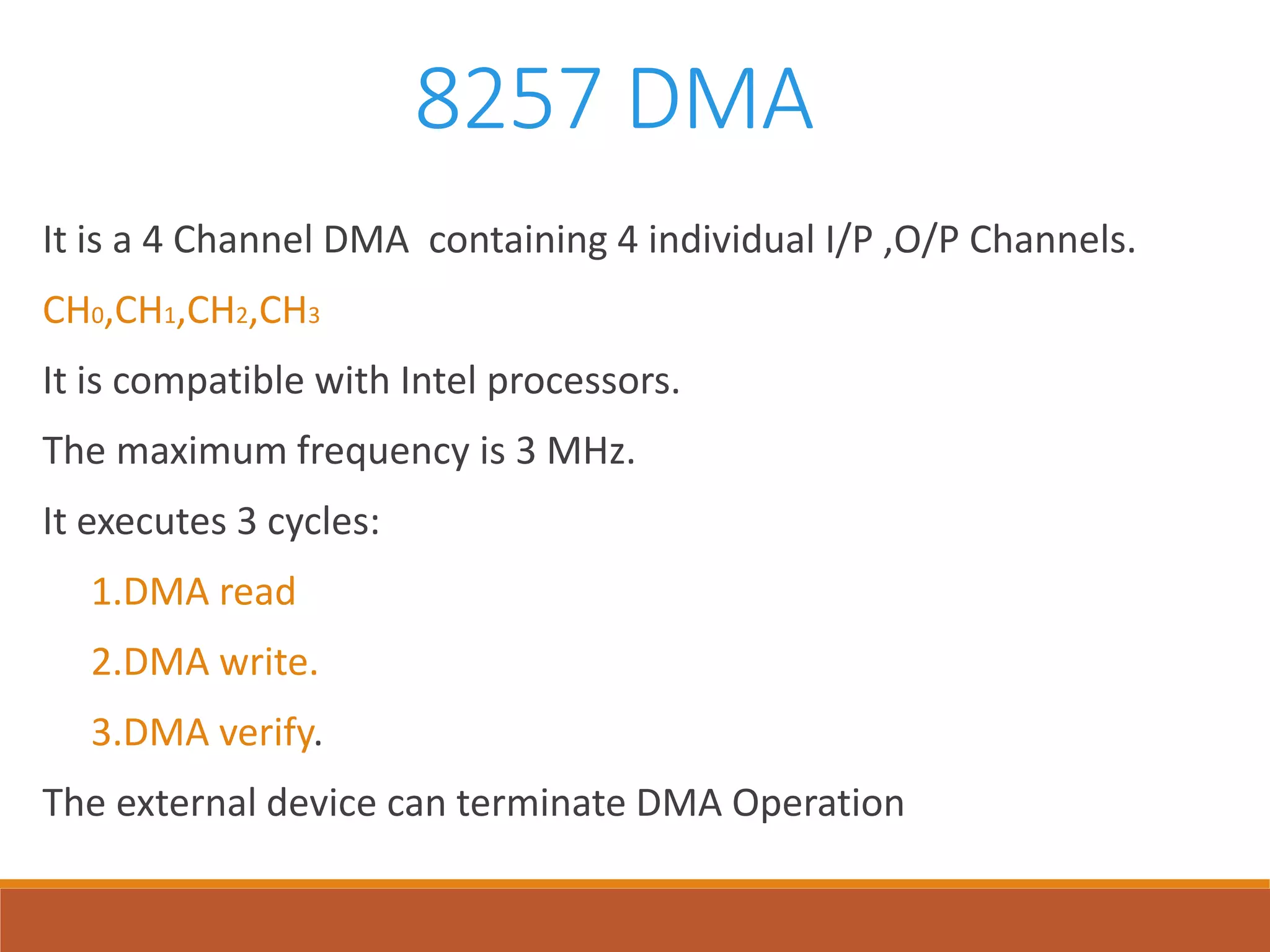 8257 DMA
It is a 4 Channel DMA containing 4 individual I/P ,O/P Channels.
CH0,CH1,CH2,CH3
It is compatible with Intel processors.
The maximum frequency is 3 MHz.
It executes 3 cycles:
1.DMA read
2.DMA write.
3.DMA verify.
The external device can terminate DMA Operation
 