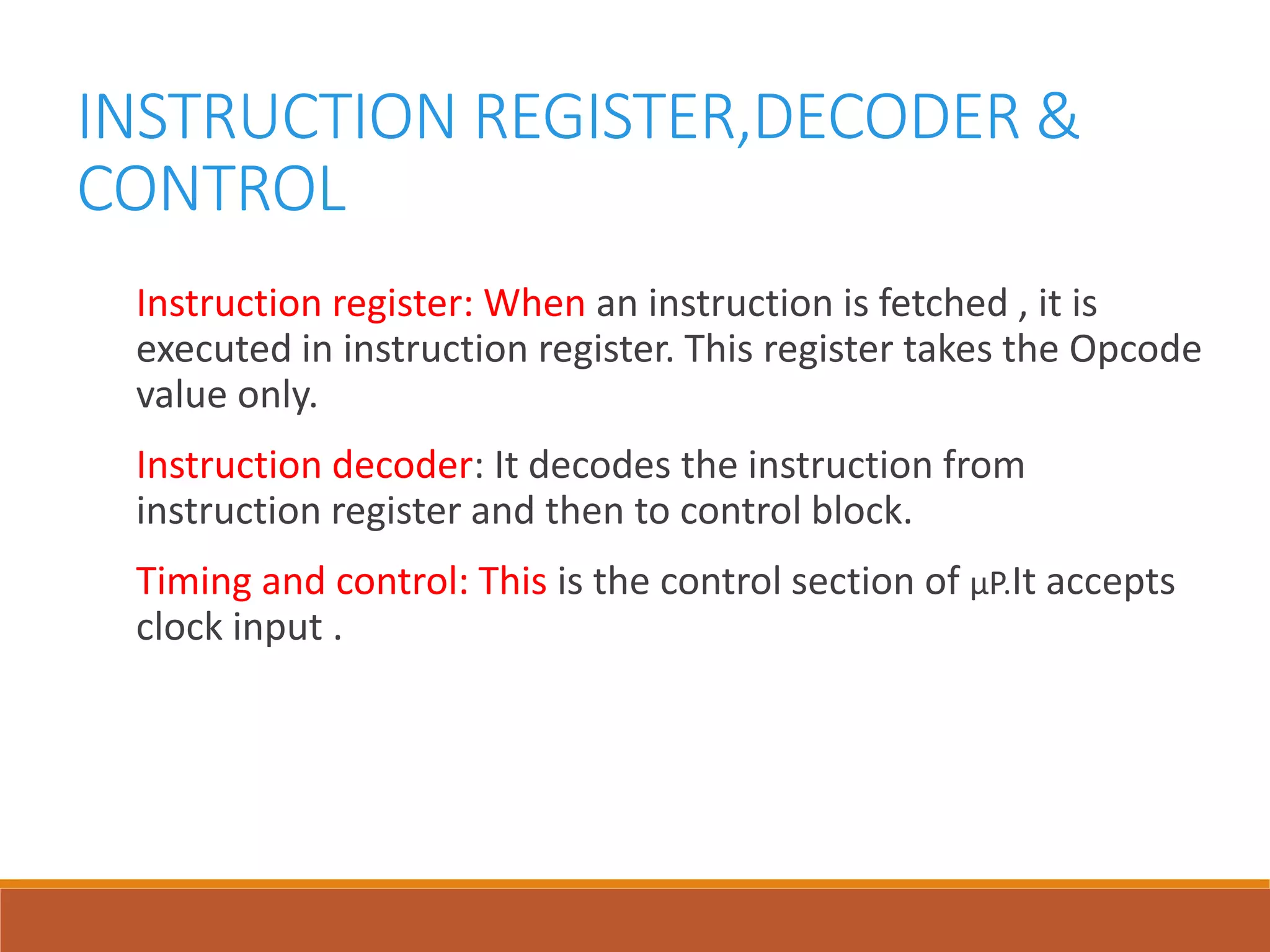 INSTRUCTION REGISTER,DECODER &
CONTROL
Instruction register: When an instruction is fetched , it is
executed in instruction register. This register takes the Opcode
value only.
Instruction decoder: It decodes the instruction from
instruction register and then to control block.
Timing and control: This is the control section of µP.It accepts
clock input .
 