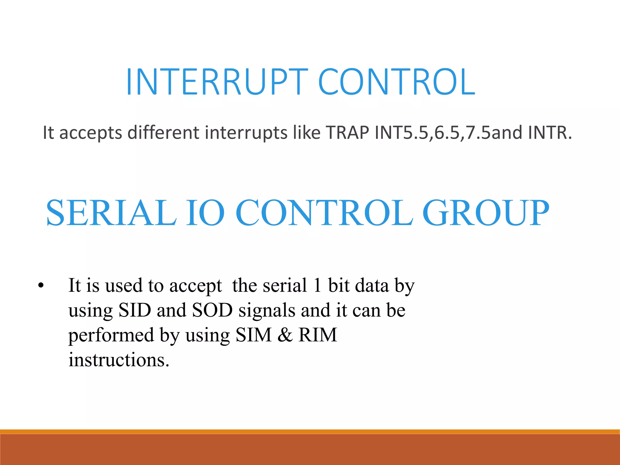 INTERRUPT CONTROL
It accepts different interrupts like TRAP INT5.5,6.5,7.5and INTR.
SERIAL IO CONTROL GROUP
• It is used to accept the serial 1 bit data by
using SID and SOD signals and it can be
performed by using SIM & RIM
instructions.
 