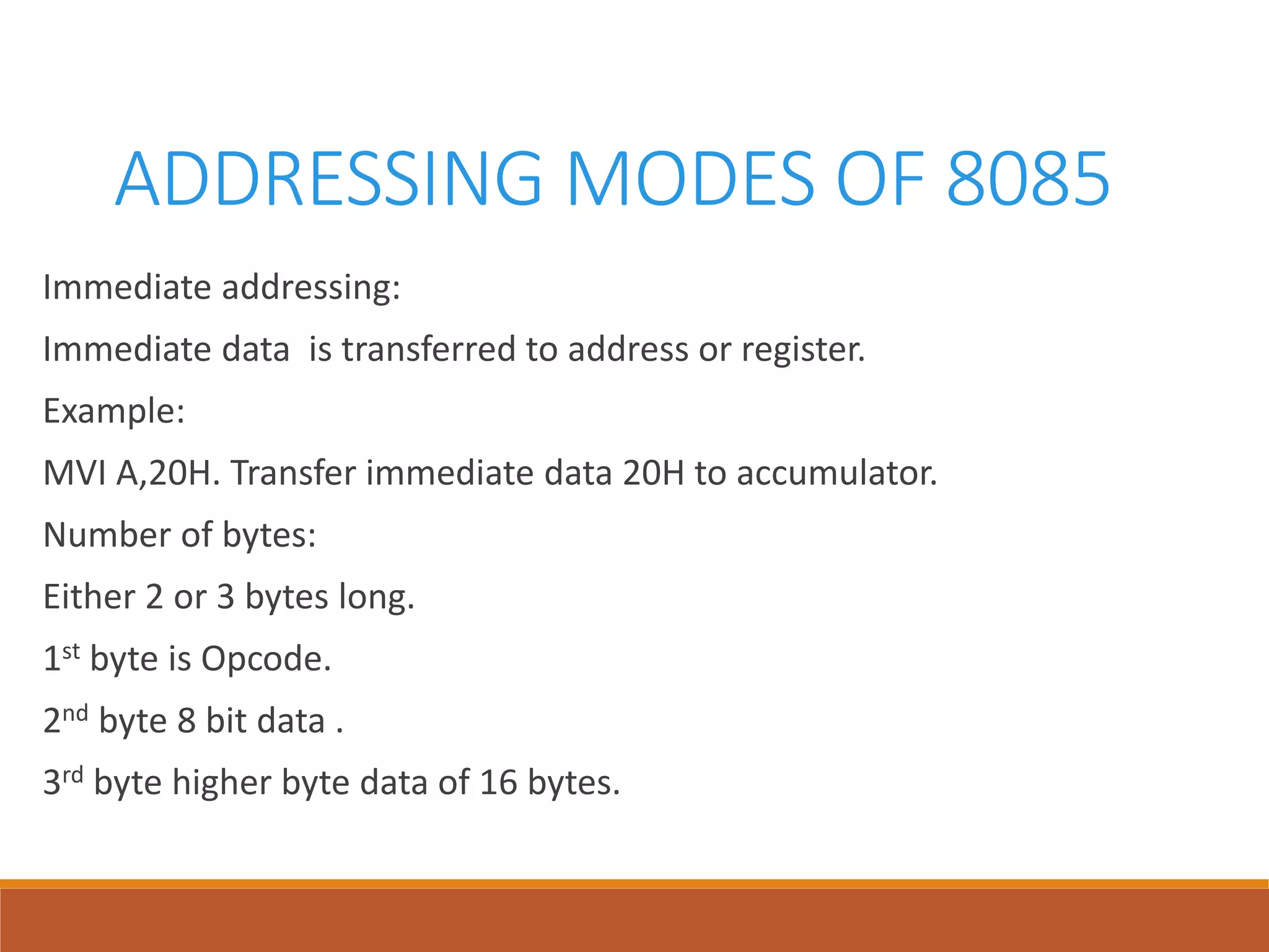 ADDRESSING MODES OF 8085
Immediate addressing:
Immediate data is transferred to address or register.
Example:
MVI A,20H. Transfer immediate data 20H to accumulator.
Number of bytes:
Either 2 or 3 bytes long.
1st byte is Opcode.
2nd byte 8 bit data .
3rd byte higher byte data of 16 bytes.
 