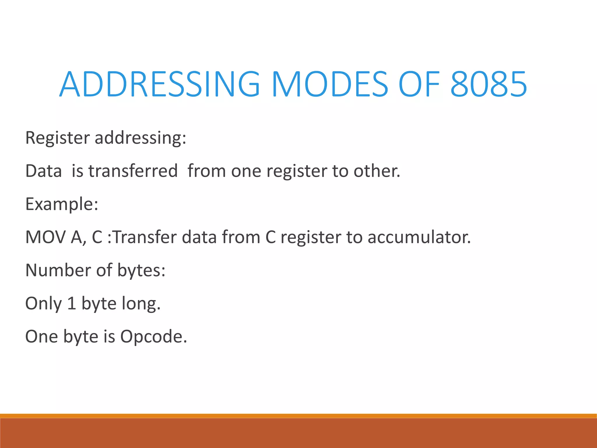 ADDRESSING MODES OF 8085
Register addressing:
Data is transferred from one register to other.
Example:
MOV A, C :Transfer data from C register to accumulator.
Number of bytes:
Only 1 byte long.
One byte is Opcode.
 