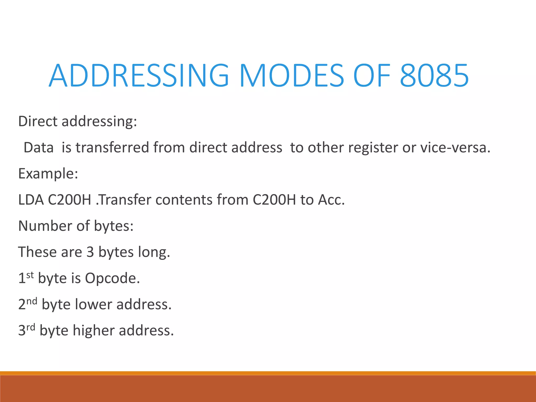 ADDRESSING MODES OF 8085
Direct addressing:
Data is transferred from direct address to other register or vice-versa.
Example:
LDA C200H .Transfer contents from C200H to Acc.
Number of bytes:
These are 3 bytes long.
1st byte is Opcode.
2nd byte lower address.
3rd byte higher address.
 