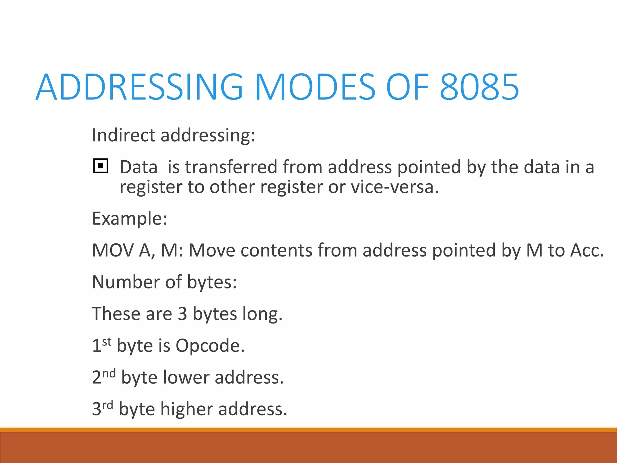 ADDRESSING MODES OF 8085
Indirect addressing:
 Data is transferred from address pointed by the data in a
register to other register or vice-versa.
Example:
MOV A, M: Move contents from address pointed by M to Acc.
Number of bytes:
These are 3 bytes long.
1st byte is Opcode.
2nd byte lower address.
3rd byte higher address.
 