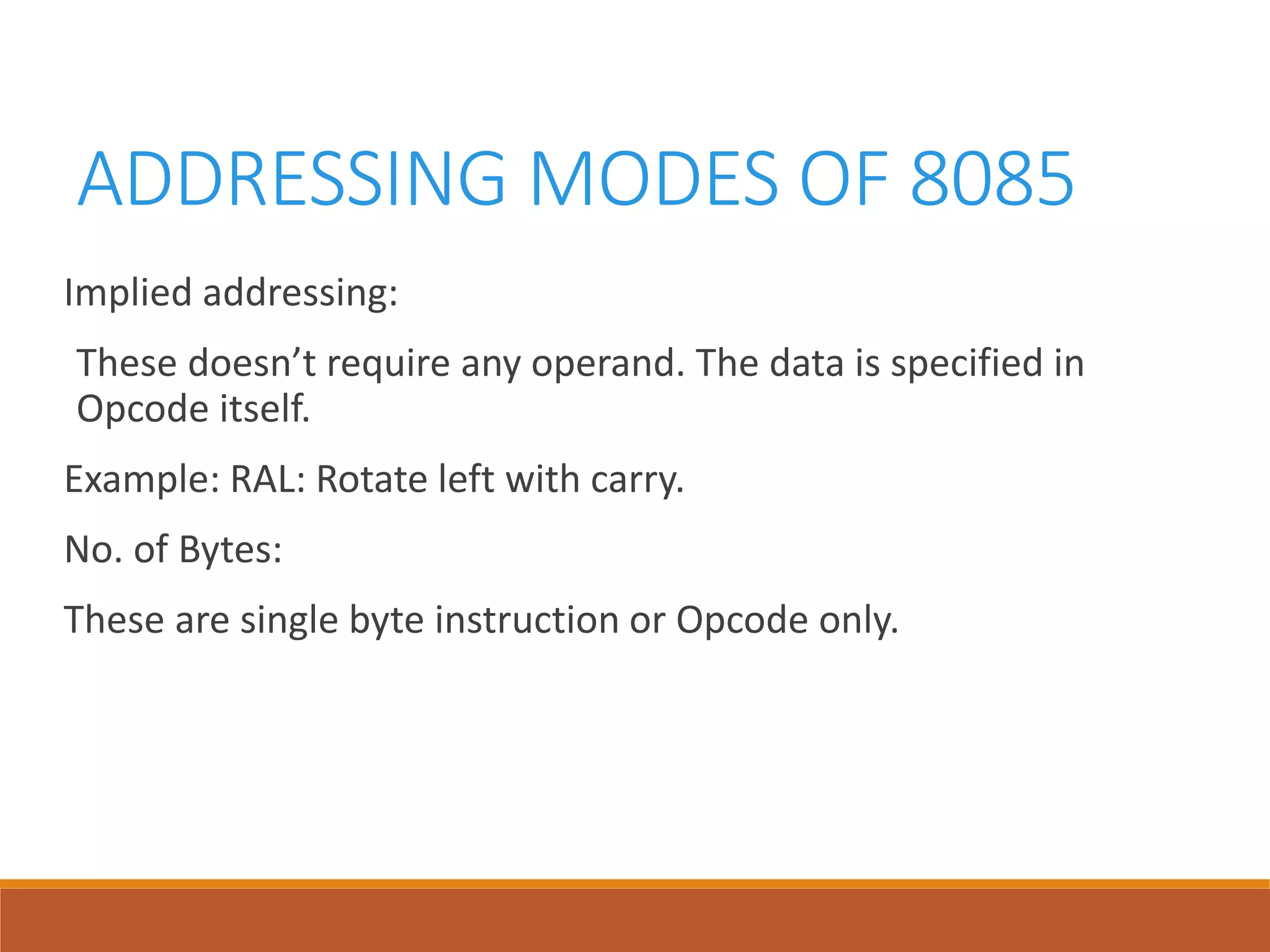 ADDRESSING MODES OF 8085
Implied addressing:
These doesn’t require any operand. The data is specified in
Opcode itself.
Example: RAL: Rotate left with carry.
No. of Bytes:
These are single byte instruction or Opcode only.
 