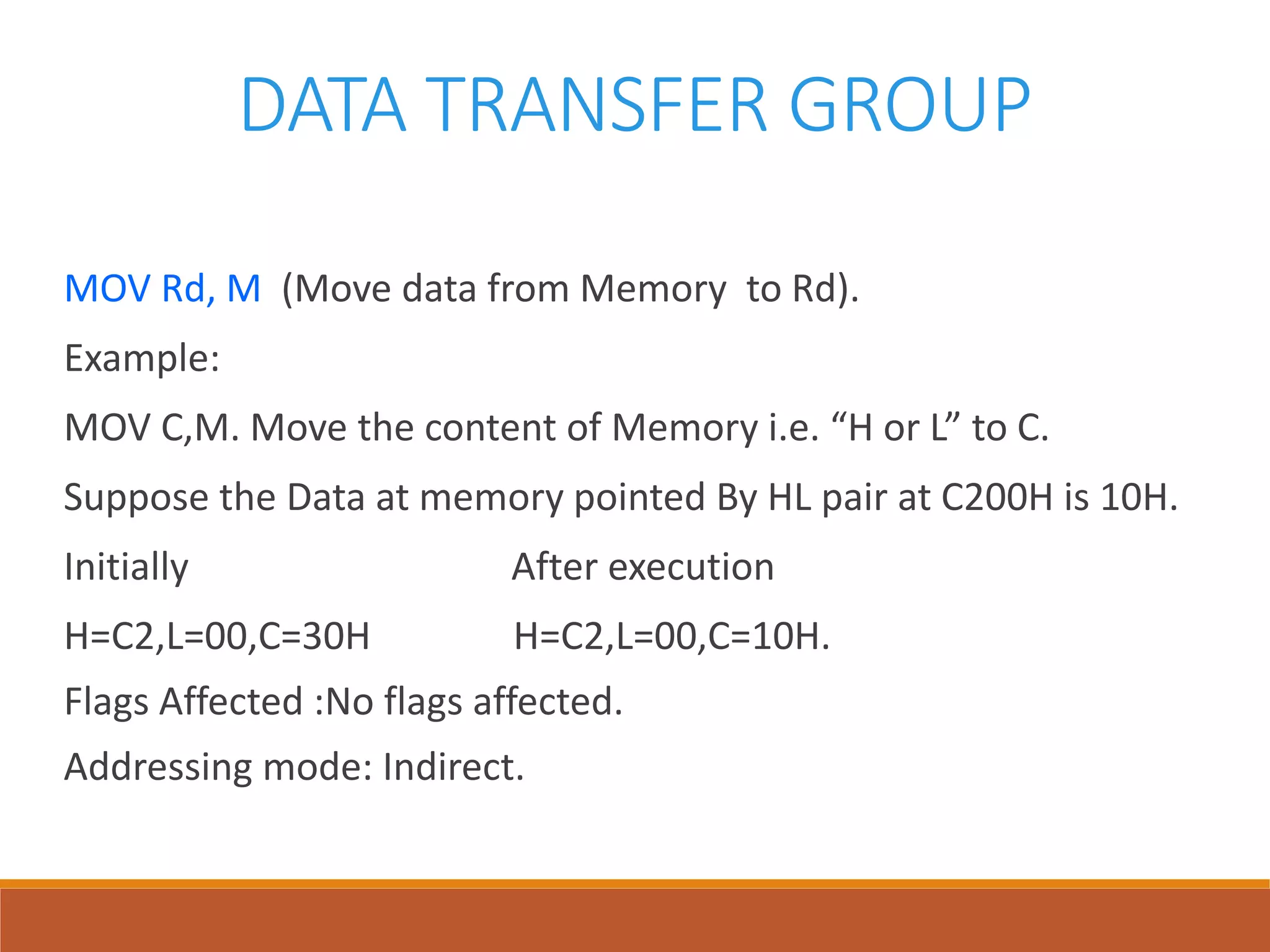 DATA TRANSFER GROUP
MOV Rd, M (Move data from Memory to Rd).
Example:
MOV C,M. Move the content of Memory i.e. “H or L” to C.
Suppose the Data at memory pointed By HL pair at C200H is 10H.
Initially After execution
H=C2,L=00,C=30H H=C2,L=00,C=10H.
Flags Affected :No flags affected.
Addressing mode: Indirect.
 
