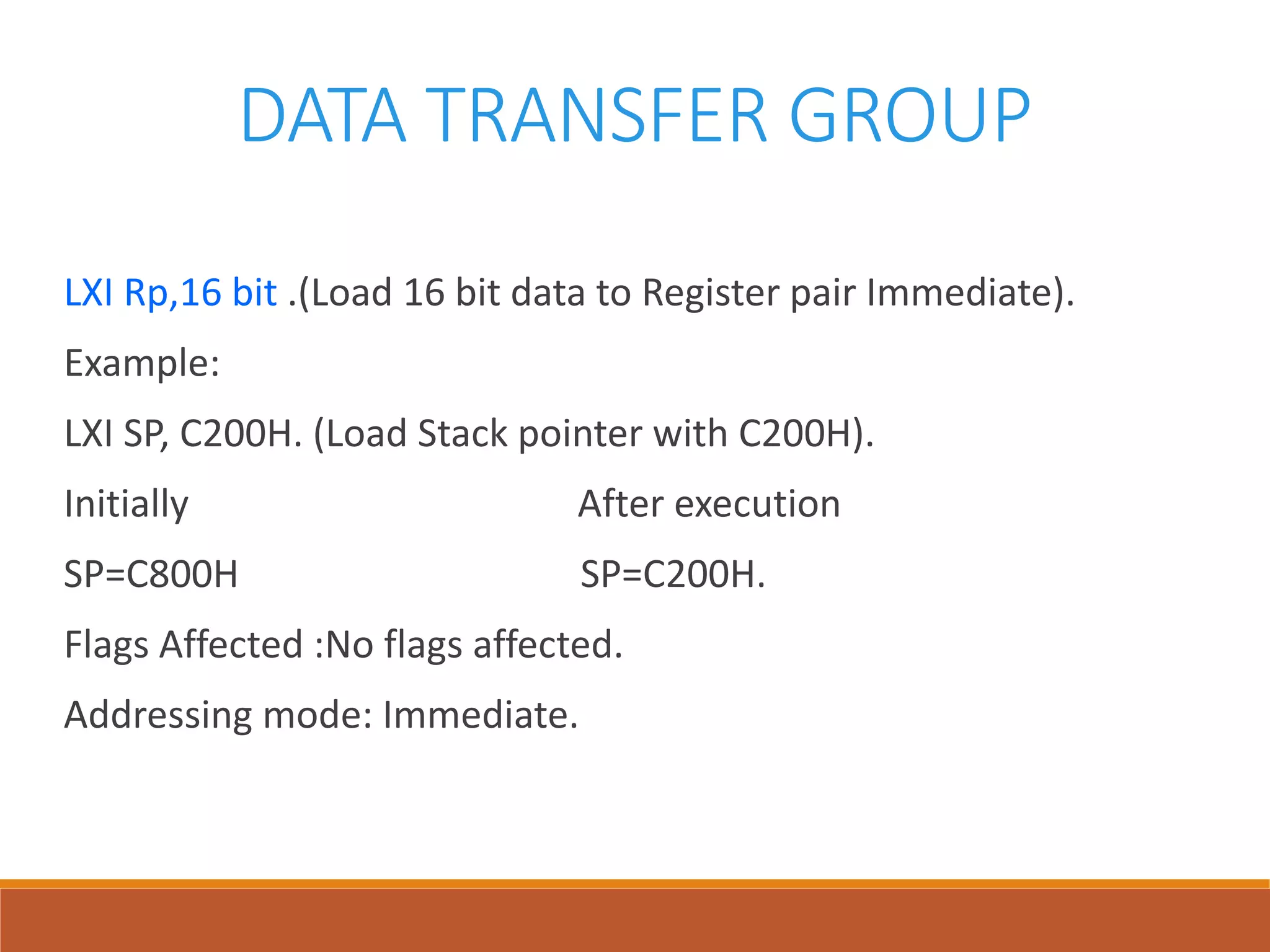 DATA TRANSFER GROUP
LXI Rp,16 bit .(Load 16 bit data to Register pair Immediate).
Example:
LXI SP, C200H. (Load Stack pointer with C200H).
Initially After execution
SP=C800H SP=C200H.
Flags Affected :No flags affected.
Addressing mode: Immediate.
 
