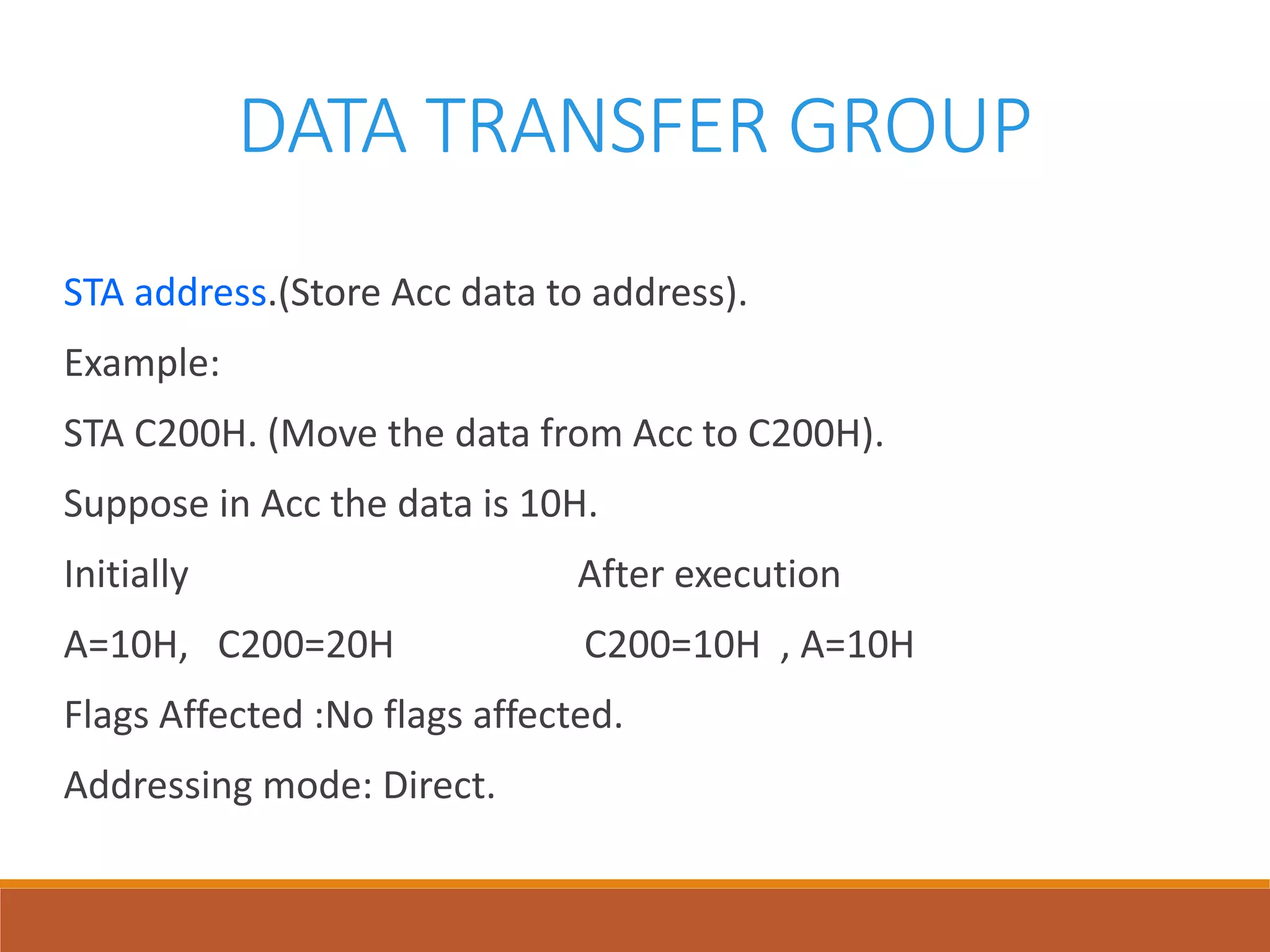 DATA TRANSFER GROUP
STA address.(Store Acc data to address).
Example:
STA C200H. (Move the data from Acc to C200H).
Suppose in Acc the data is 10H.
Initially After execution
A=10H, C200=20H C200=10H , A=10H
Flags Affected :No flags affected.
Addressing mode: Direct.
 