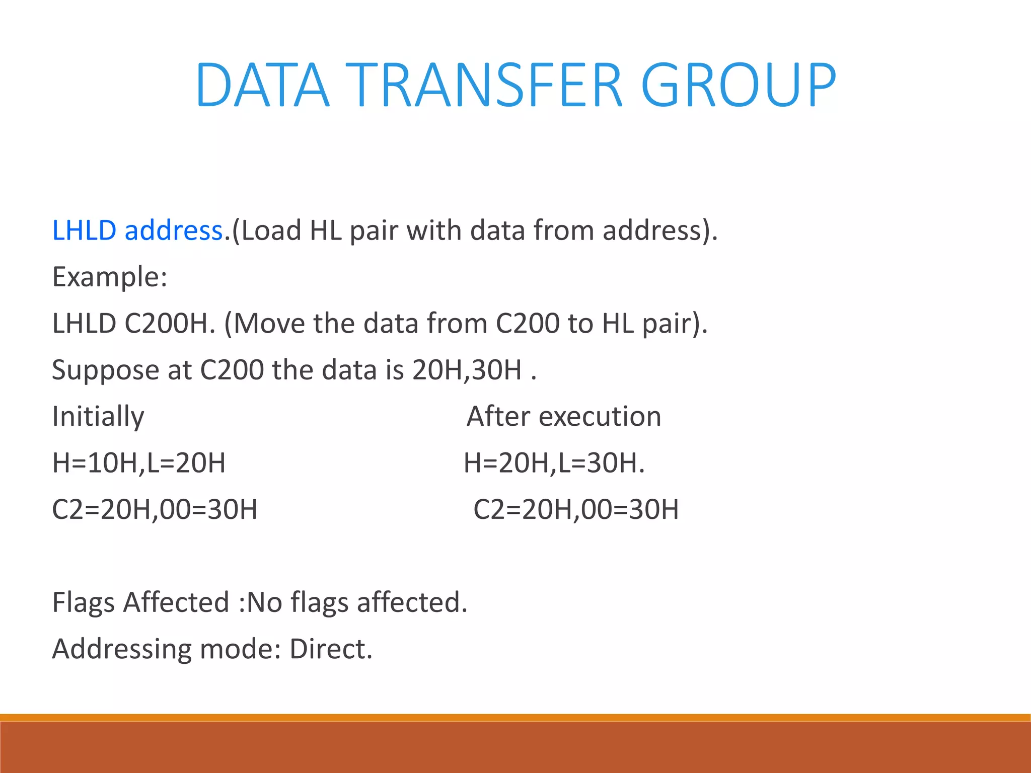 DATA TRANSFER GROUP
LHLD address.(Load HL pair with data from address).
Example:
LHLD C200H. (Move the data from C200 to HL pair).
Suppose at C200 the data is 20H,30H .
Initially After execution
H=10H,L=20H H=20H,L=30H.
C2=20H,00=30H C2=20H,00=30H
Flags Affected :No flags affected.
Addressing mode: Direct.
 