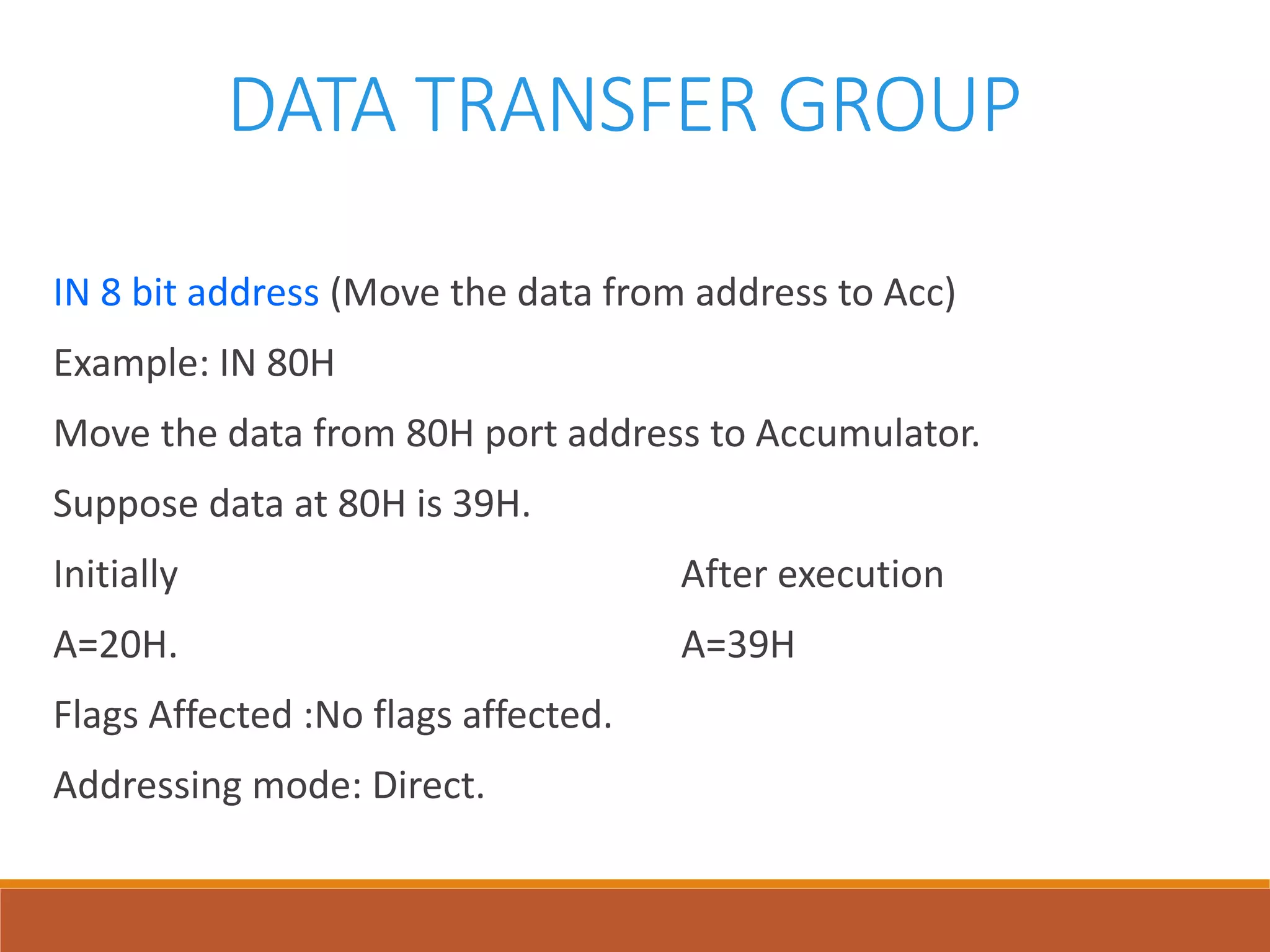 DATA TRANSFER GROUP
IN 8 bit address (Move the data from address to Acc)
Example: IN 80H
Move the data from 80H port address to Accumulator.
Suppose data at 80H is 39H.
Initially After execution
A=20H. A=39H
Flags Affected :No flags affected.
Addressing mode: Direct.
 
