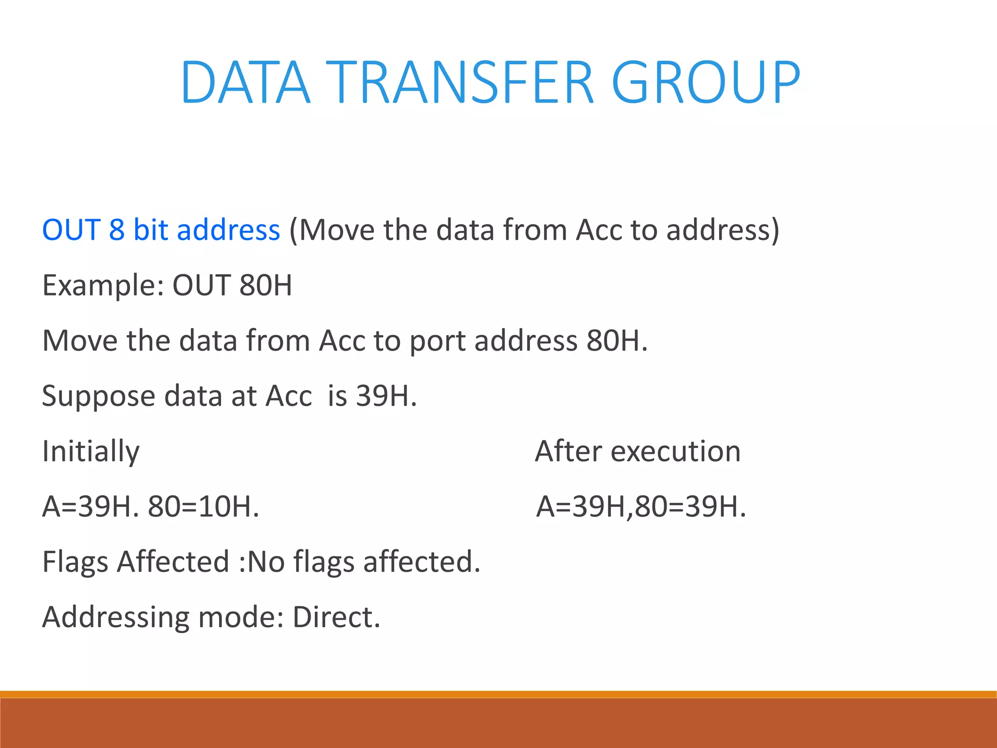 DATA TRANSFER GROUP
OUT 8 bit address (Move the data from Acc to address)
Example: OUT 80H
Move the data from Acc to port address 80H.
Suppose data at Acc is 39H.
Initially After execution
A=39H. 80=10H. A=39H,80=39H.
Flags Affected :No flags affected.
Addressing mode: Direct.
 