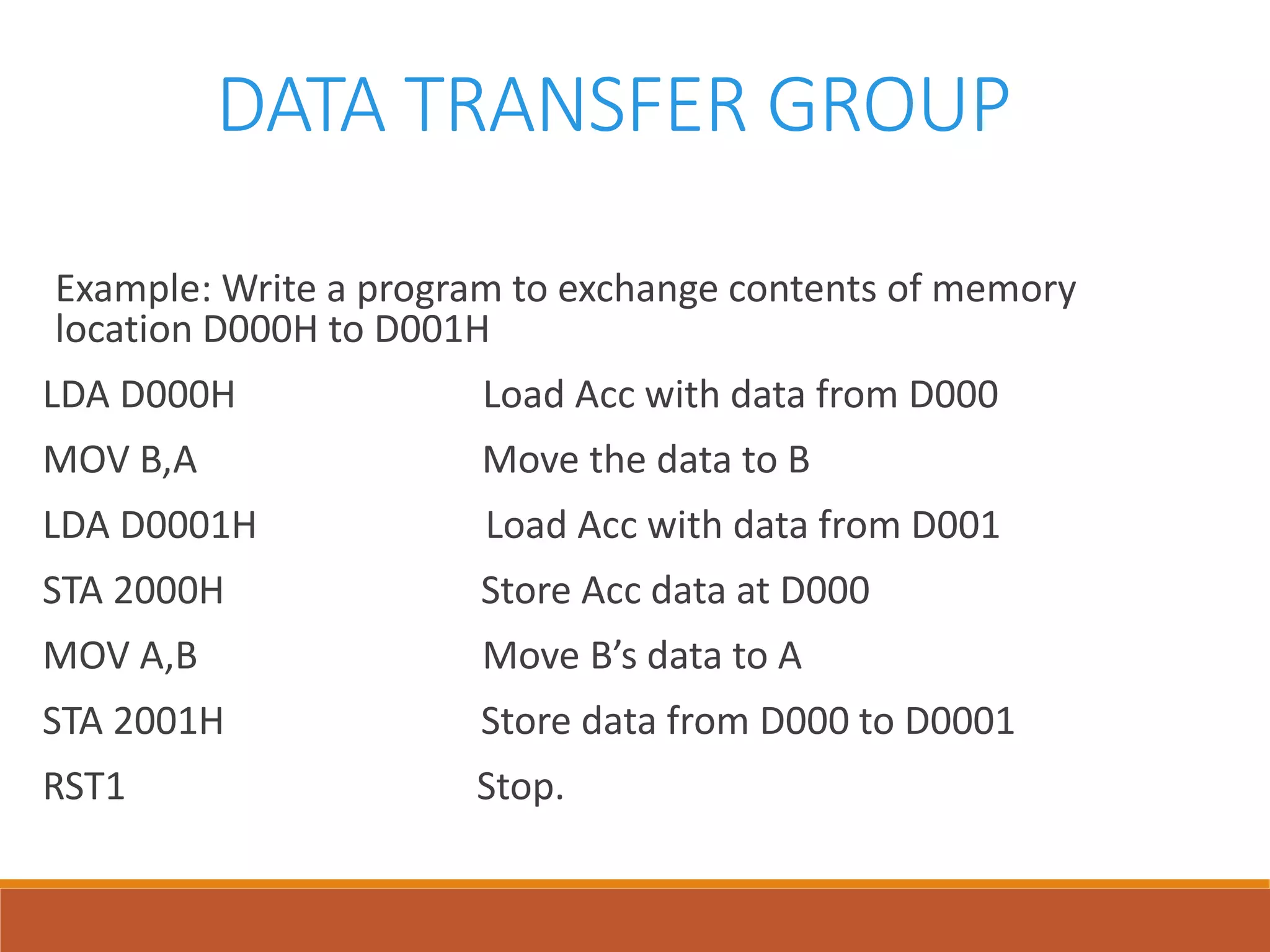 DATA TRANSFER GROUP
Example: Write a program to exchange contents of memory
location D000H to D001H
LDA D000H Load Acc with data from D000
MOV B,A Move the data to B
LDA D0001H Load Acc with data from D001
STA 2000H Store Acc data at D000
MOV A,B Move B’s data to A
STA 2001H Store data from D000 to D0001
RST1 Stop.
 