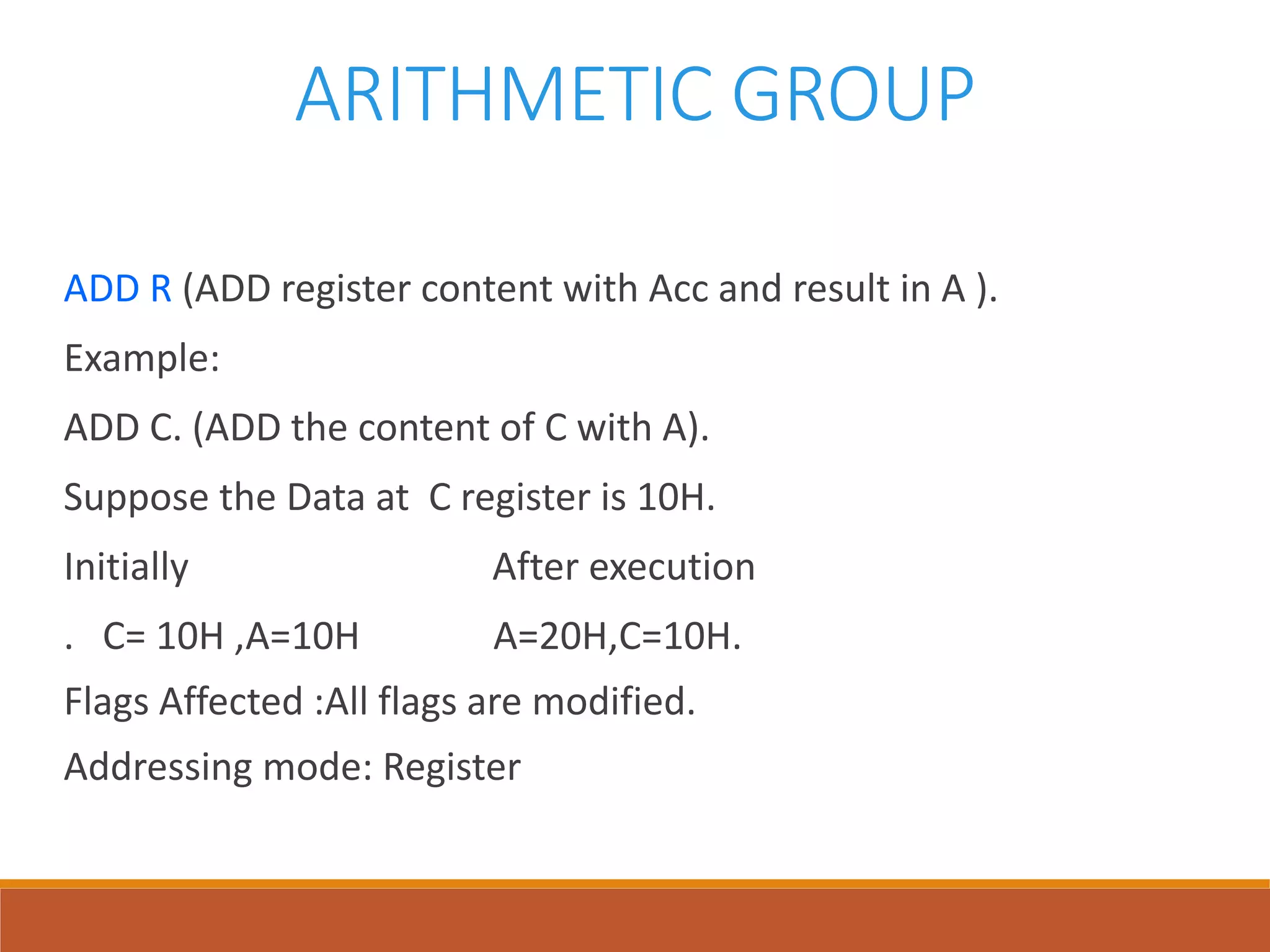 ARITHMETIC GROUP
ADD R (ADD register content with Acc and result in A ).
Example:
ADD C. (ADD the content of C with A).
Suppose the Data at C register is 10H.
Initially After execution
. C= 10H ,A=10H A=20H,C=10H.
Flags Affected :All flags are modified.
Addressing mode: Register
 