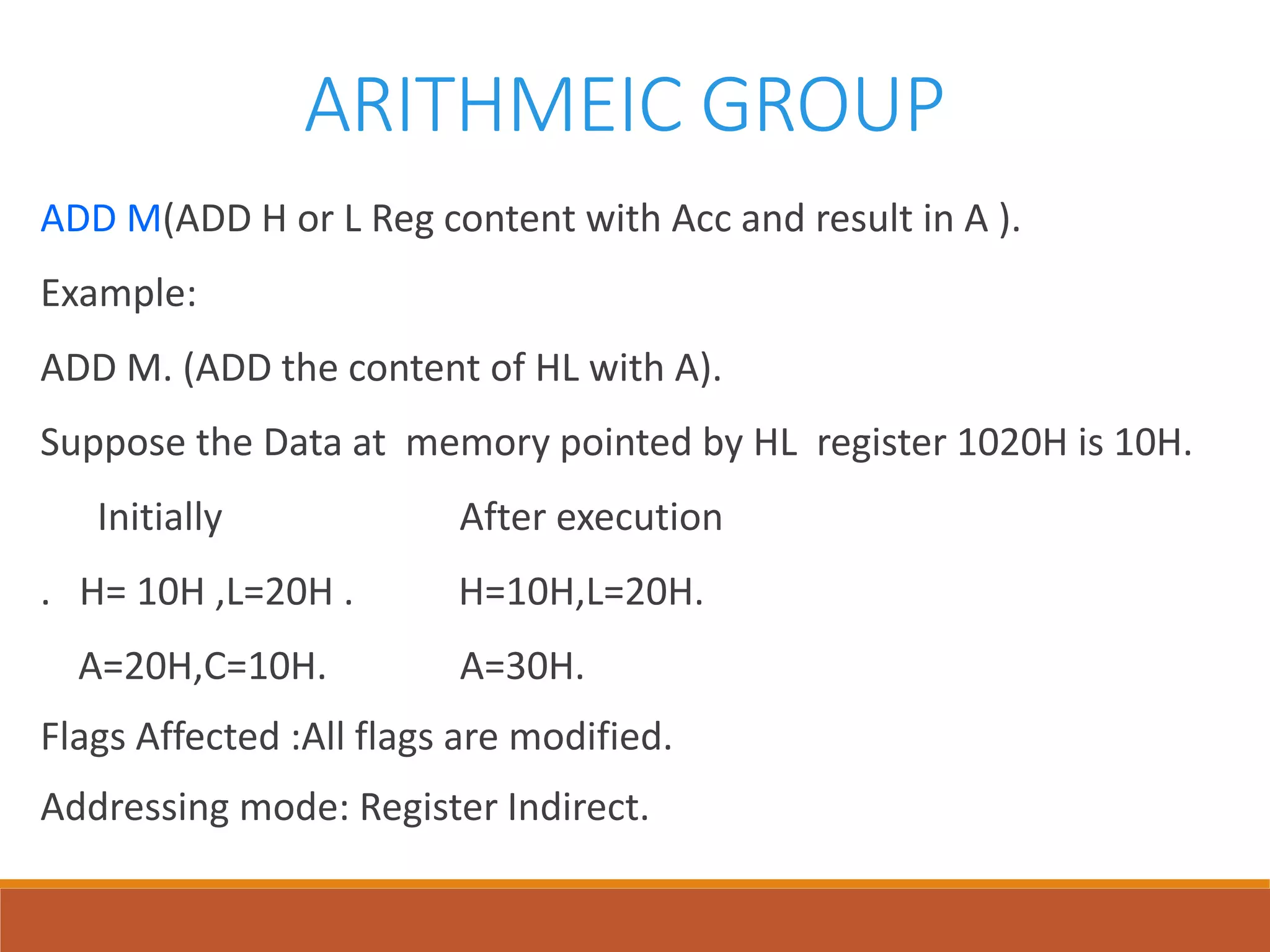 ARITHMEIC GROUP
ADD M(ADD H or L Reg content with Acc and result in A ).
Example:
ADD M. (ADD the content of HL with A).
Suppose the Data at memory pointed by HL register 1020H is 10H.
Initially After execution
. H= 10H ,L=20H . H=10H,L=20H.
A=20H,C=10H. A=30H.
Flags Affected :All flags are modified.
Addressing mode: Register Indirect.
 