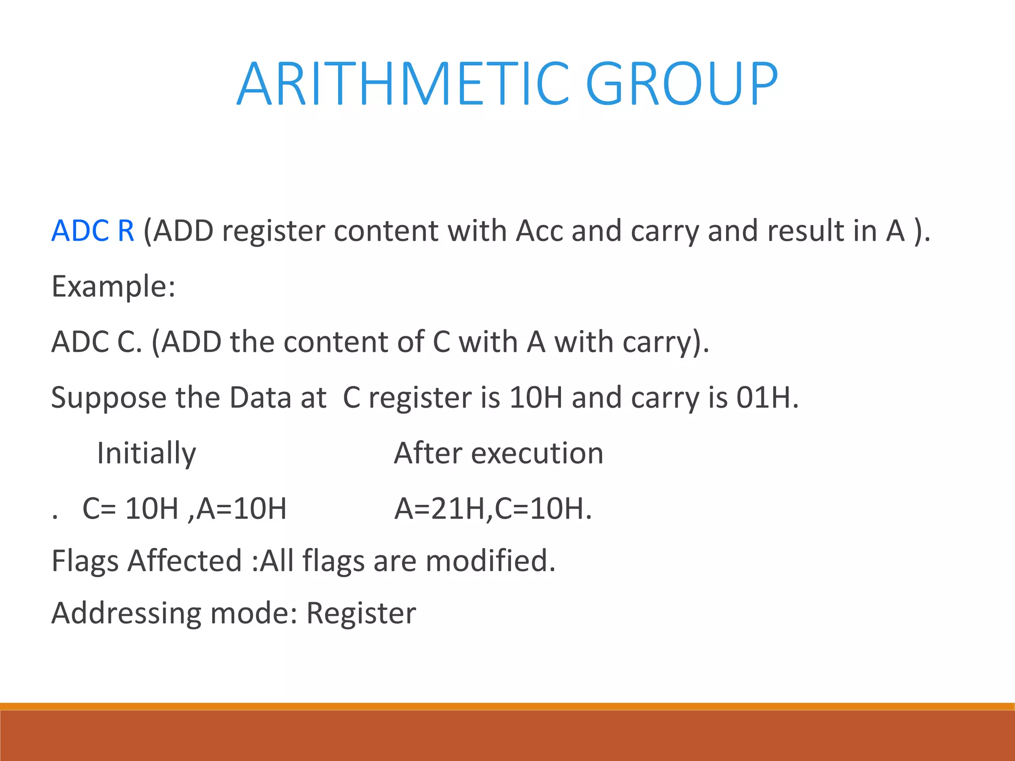ARITHMETIC GROUP
ADC R (ADD register content with Acc and carry and result in A ).
Example:
ADC C. (ADD the content of C with A with carry).
Suppose the Data at C register is 10H and carry is 01H.
Initially After execution
. C= 10H ,A=10H A=21H,C=10H.
Flags Affected :All flags are modified.
Addressing mode: Register
 