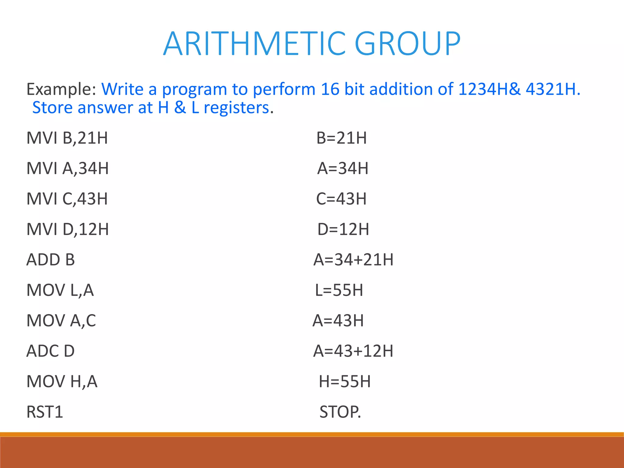 ARITHMETIC GROUP
Example: Write a program to perform 16 bit addition of 1234H& 4321H.
Store answer at H & L registers.
MVI B,21H B=21H
MVI A,34H A=34H
MVI C,43H C=43H
MVI D,12H D=12H
ADD B A=34+21H
MOV L,A L=55H
MOV A,C A=43H
ADC D A=43+12H
MOV H,A H=55H
RST1 STOP.
 