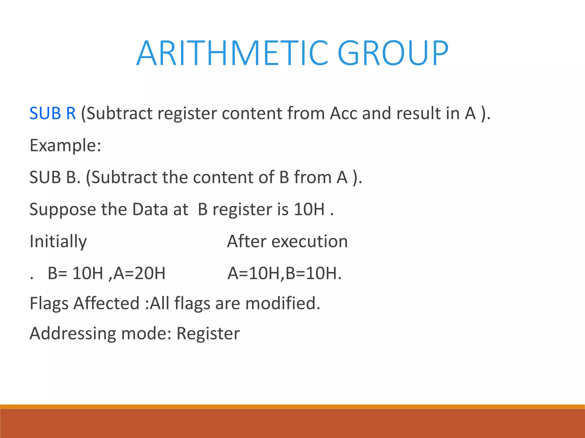 ARITHMETIC GROUP
SUB R (Subtract register content from Acc and result in A ).
Example:
SUB B. (Subtract the content of B from A ).
Suppose the Data at B register is 10H .
Initially After execution
. B= 10H ,A=20H A=10H,B=10H.
Flags Affected :All flags are modified.
Addressing mode: Register
 