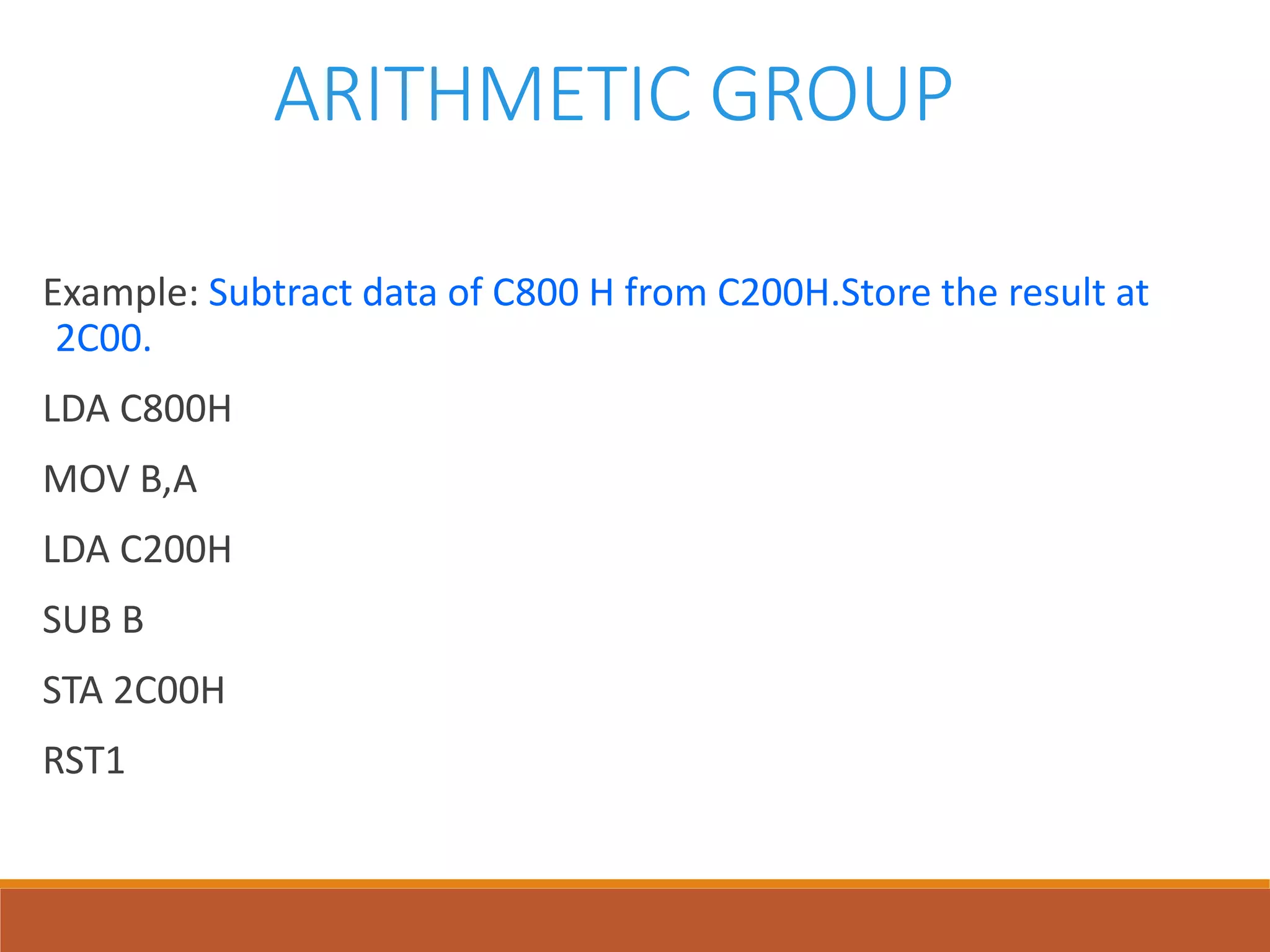 ARITHMETIC GROUP
Example: Subtract data of C800 H from C200H.Store the result at
2C00.
LDA C800H
MOV B,A
LDA C200H
SUB B
STA 2C00H
RST1
 