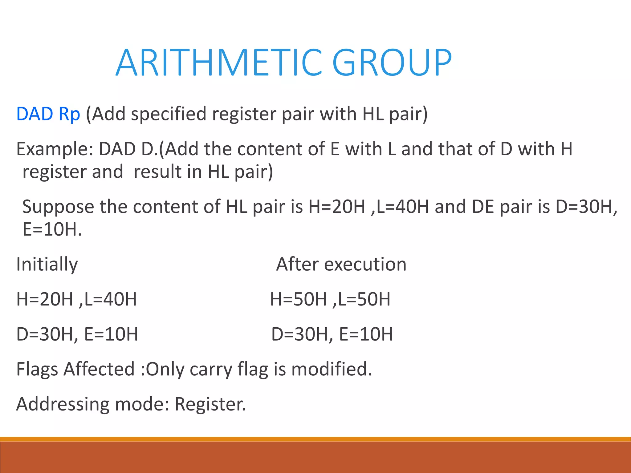 ARITHMETIC GROUP
DAD Rp (Add specified register pair with HL pair)
Example: DAD D.(Add the content of E with L and that of D with H
register and result in HL pair)
Suppose the content of HL pair is H=20H ,L=40H and DE pair is D=30H,
E=10H.
Initially After execution
H=20H ,L=40H H=50H ,L=50H
D=30H, E=10H D=30H, E=10H
Flags Affected :Only carry flag is modified.
Addressing mode: Register.
 