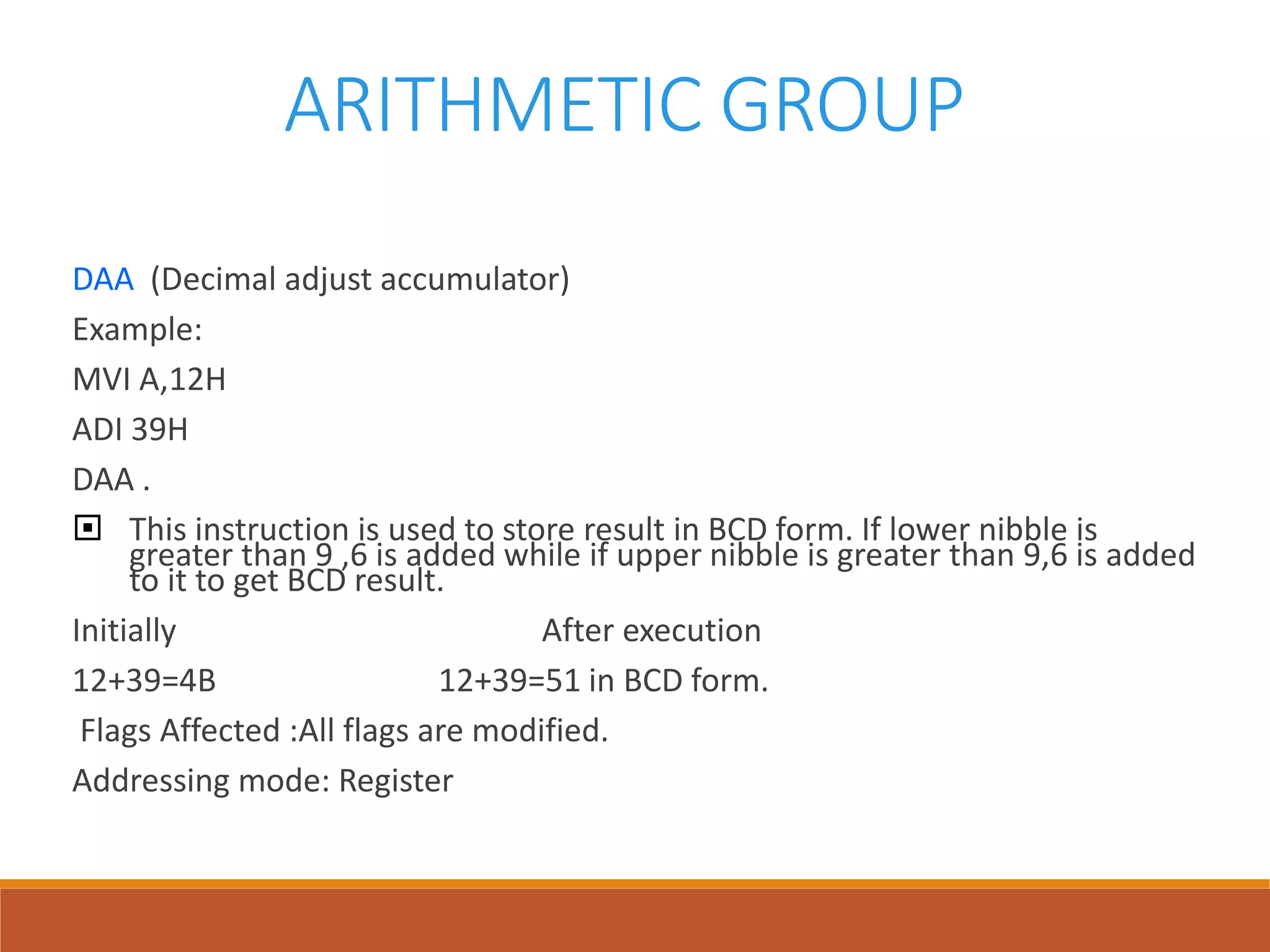 ARITHMETIC GROUP
DAA (Decimal adjust accumulator)
Example:
MVI A,12H
ADI 39H
DAA .
 This instruction is used to store result in BCD form. If lower nibble is
greater than 9 ,6 is added while if upper nibble is greater than 9,6 is added
to it to get BCD result.
Initially After execution
12+39=4B 12+39=51 in BCD form.
Flags Affected :All flags are modified.
Addressing mode: Register
 