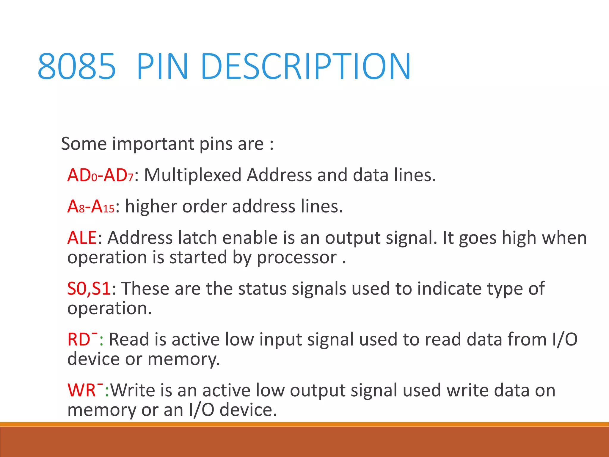 8085 PIN DESCRIPTION
Some important pins are :
AD0-AD7: Multiplexed Address and data lines.
A8-A15: higher order address lines.
ALE: Address latch enable is an output signal. It goes high when
operation is started by processor .
S0,S1: These are the status signals used to indicate type of
operation.
RD¯: Read is active low input signal used to read data from I/O
device or memory.
WR¯:Write is an active low output signal used write data on
memory or an I/O device.
 