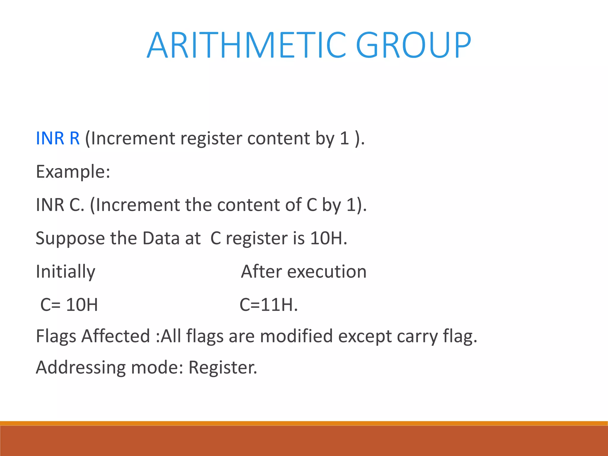 ARITHMETIC GROUP
INR R (Increment register content by 1 ).
Example:
INR C. (Increment the content of C by 1).
Suppose the Data at C register is 10H.
Initially After execution
C= 10H C=11H.
Flags Affected :All flags are modified except carry flag.
Addressing mode: Register.
 