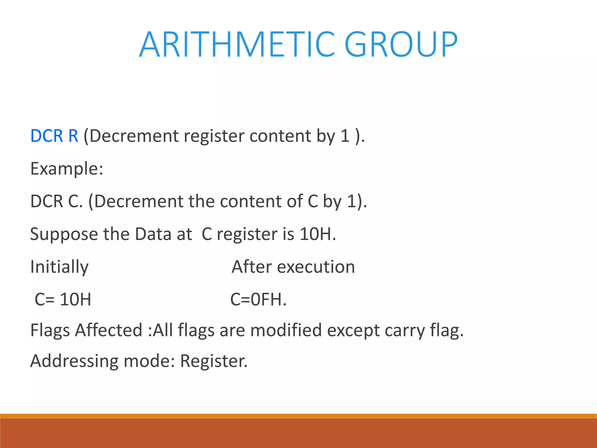 ARITHMETIC GROUP
DCR R (Decrement register content by 1 ).
Example:
DCR C. (Decrement the content of C by 1).
Suppose the Data at C register is 10H.
Initially After execution
C= 10H C=0FH.
Flags Affected :All flags are modified except carry flag.
Addressing mode: Register.
 