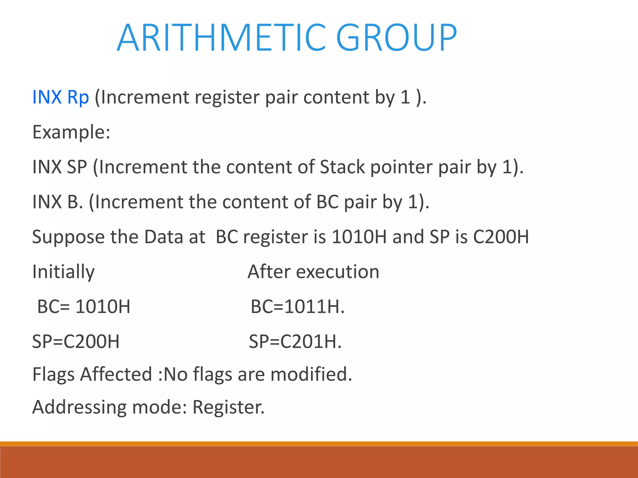 ARITHMETIC GROUP
INX Rp (Increment register pair content by 1 ).
Example:
INX SP (Increment the content of Stack pointer pair by 1).
INX B. (Increment the content of BC pair by 1).
Suppose the Data at BC register is 1010H and SP is C200H
Initially After execution
BC= 1010H BC=1011H.
SP=C200H SP=C201H.
Flags Affected :No flags are modified.
Addressing mode: Register.
 