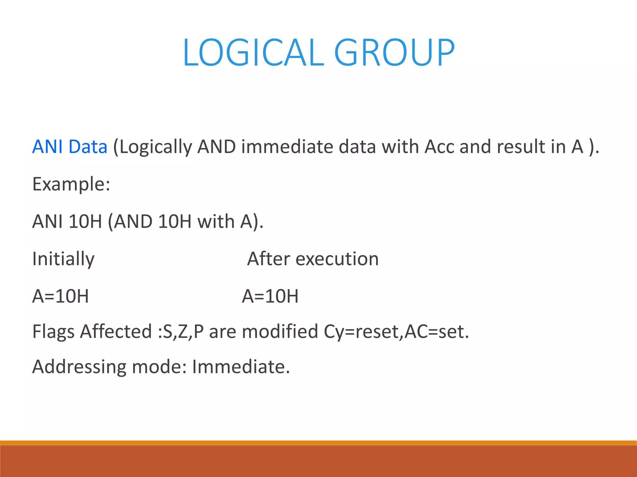 LOGICAL GROUP
ANI Data (Logically AND immediate data with Acc and result in A ).
Example:
ANI 10H (AND 10H with A).
Initially After execution
A=10H A=10H
Flags Affected :S,Z,P are modified Cy=reset,AC=set.
Addressing mode: Immediate.
 