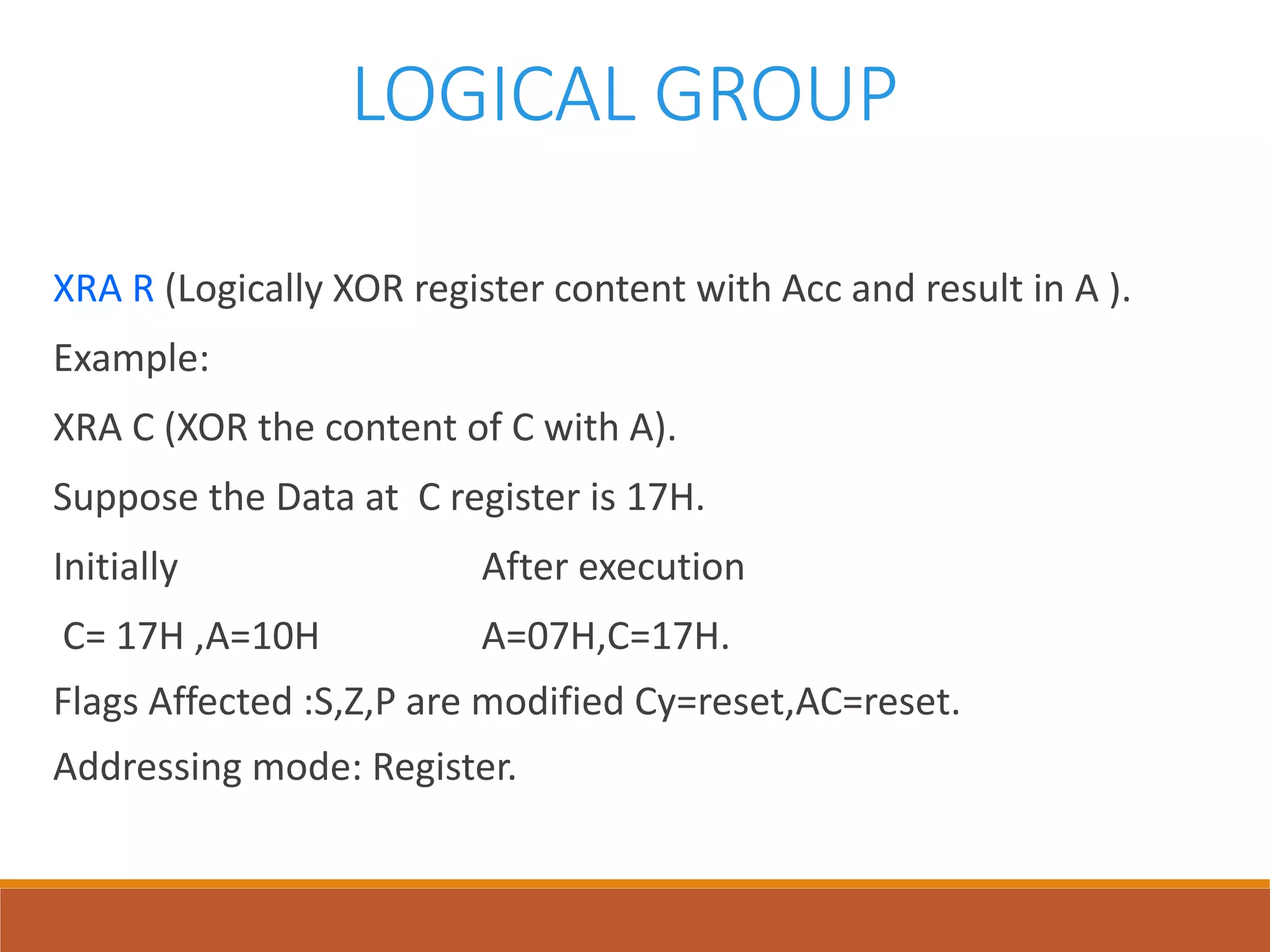 LOGICAL GROUP
XRA R (Logically XOR register content with Acc and result in A ).
Example:
XRA C (XOR the content of C with A).
Suppose the Data at C register is 17H.
Initially After execution
C= 17H ,A=10H A=07H,C=17H.
Flags Affected :S,Z,P are modified Cy=reset,AC=reset.
Addressing mode: Register.
 