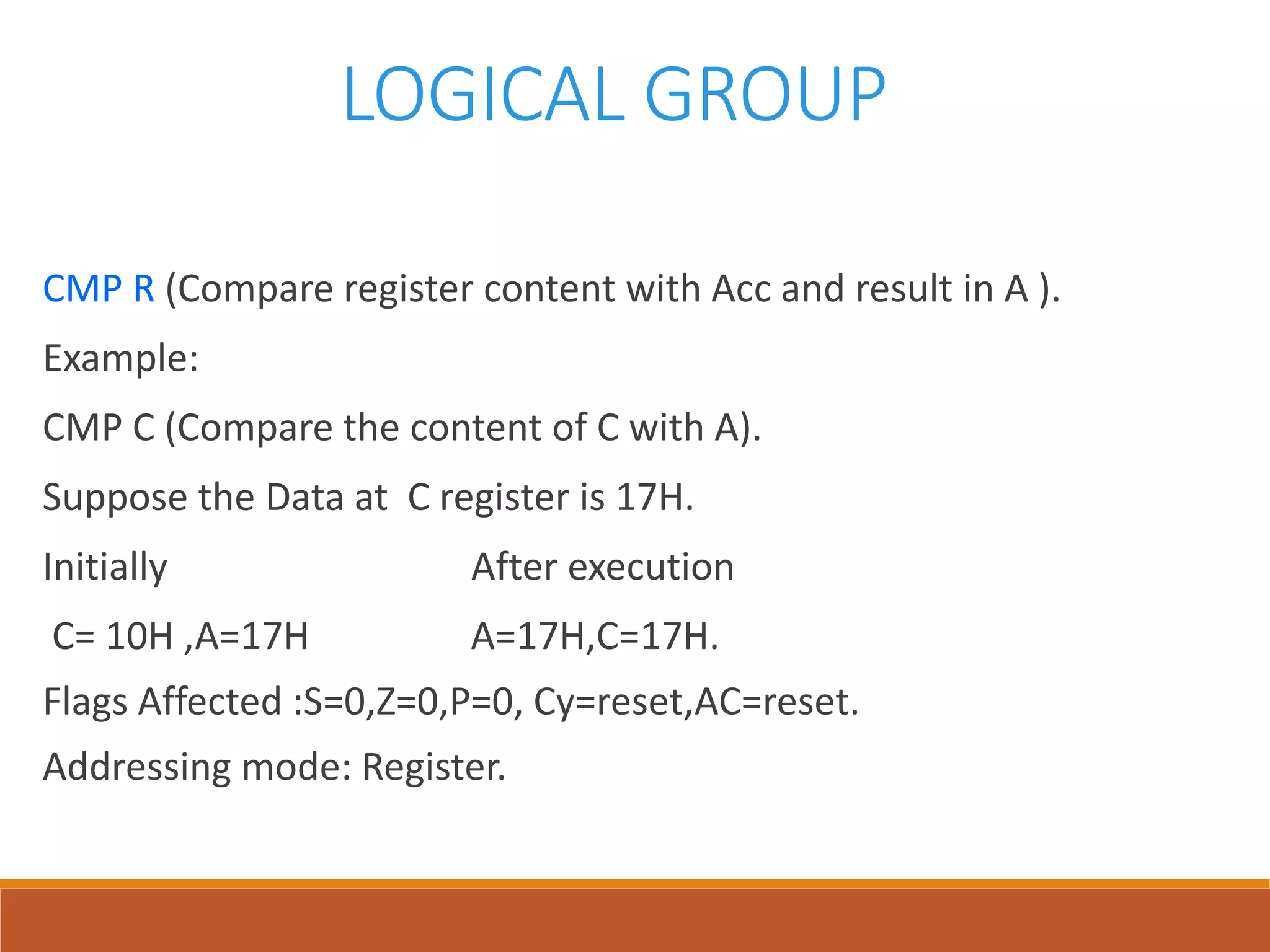 LOGICAL GROUP
CMP R (Compare register content with Acc and result in A ).
Example:
CMP C (Compare the content of C with A).
Suppose the Data at C register is 17H.
Initially After execution
C= 10H ,A=17H A=17H,C=17H.
Flags Affected :S=0,Z=0,P=0, Cy=reset,AC=reset.
Addressing mode: Register.
 