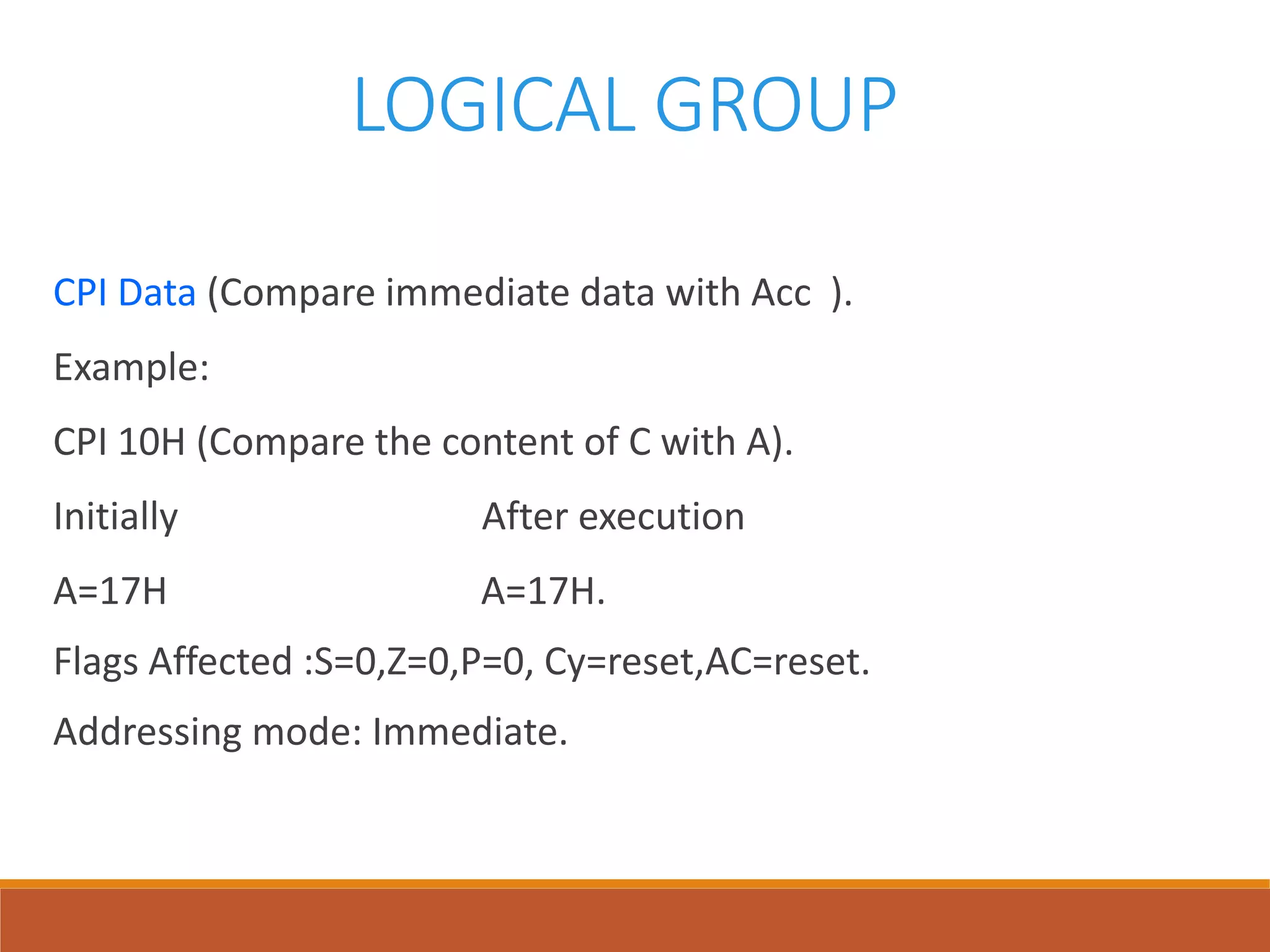 LOGICAL GROUP
CPI Data (Compare immediate data with Acc ).
Example:
CPI 10H (Compare the content of C with A).
Initially After execution
A=17H A=17H.
Flags Affected :S=0,Z=0,P=0, Cy=reset,AC=reset.
Addressing mode: Immediate.
 