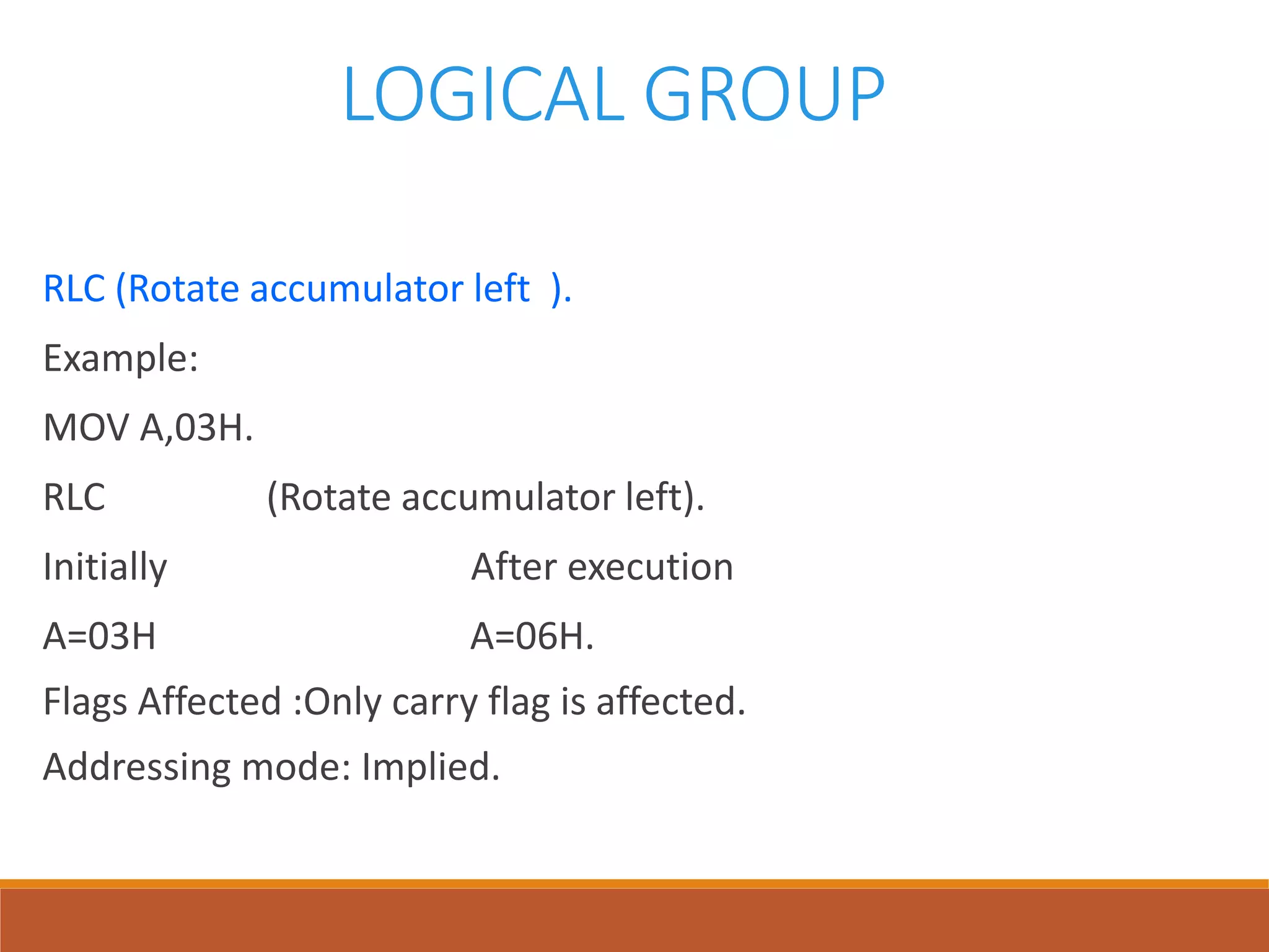 LOGICAL GROUP
RLC (Rotate accumulator left ).
Example:
MOV A,03H.
RLC (Rotate accumulator left).
Initially After execution
A=03H A=06H.
Flags Affected :Only carry flag is affected.
Addressing mode: Implied.
 