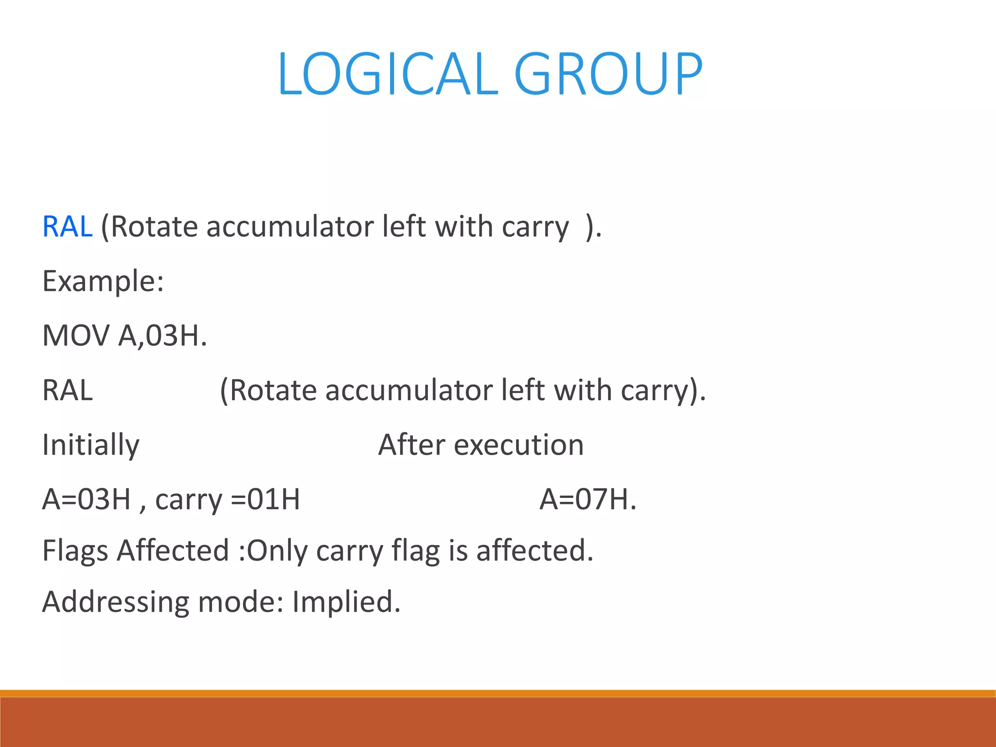 LOGICAL GROUP
RAL (Rotate accumulator left with carry ).
Example:
MOV A,03H.
RAL (Rotate accumulator left with carry).
Initially After execution
A=03H , carry =01H A=07H.
Flags Affected :Only carry flag is affected.
Addressing mode: Implied.
 