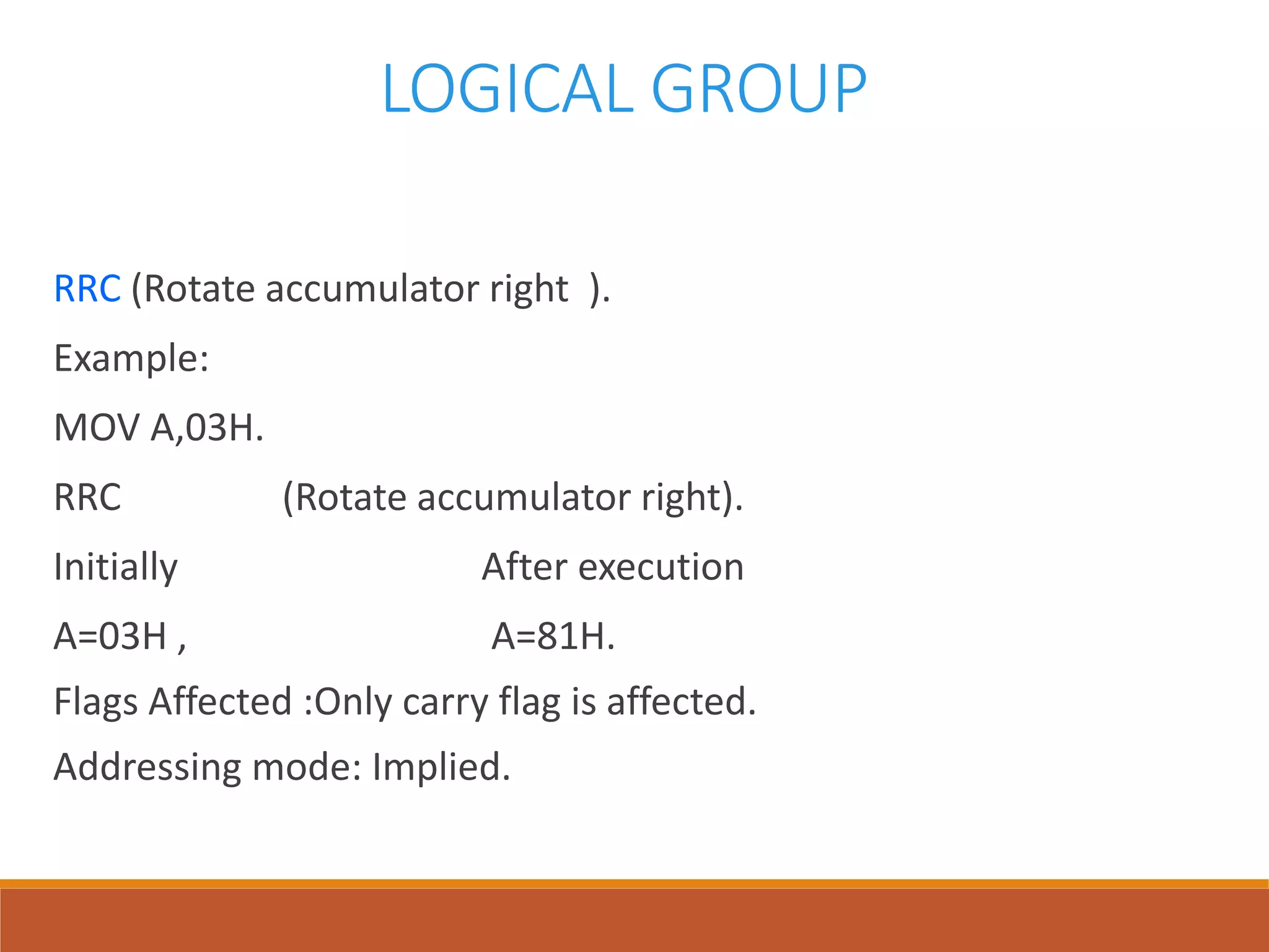 LOGICAL GROUP
RRC (Rotate accumulator right ).
Example:
MOV A,03H.
RRC (Rotate accumulator right).
Initially After execution
A=03H , A=81H.
Flags Affected :Only carry flag is affected.
Addressing mode: Implied.
 