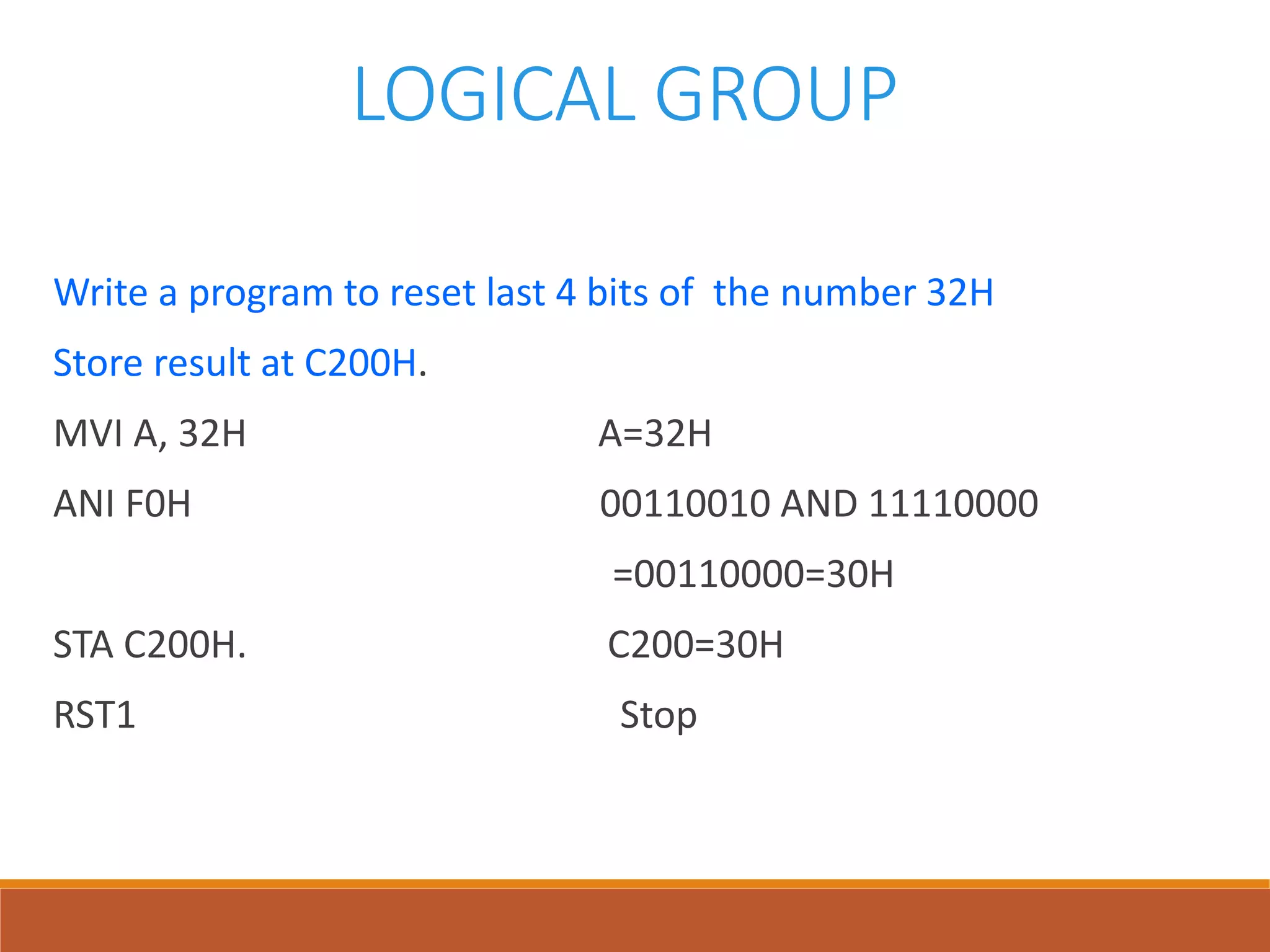 LOGICAL GROUP
Write a program to reset last 4 bits of the number 32H
Store result at C200H.
MVI A, 32H A=32H
ANI F0H 00110010 AND 11110000
=00110000=30H
STA C200H. C200=30H
RST1 Stop
 