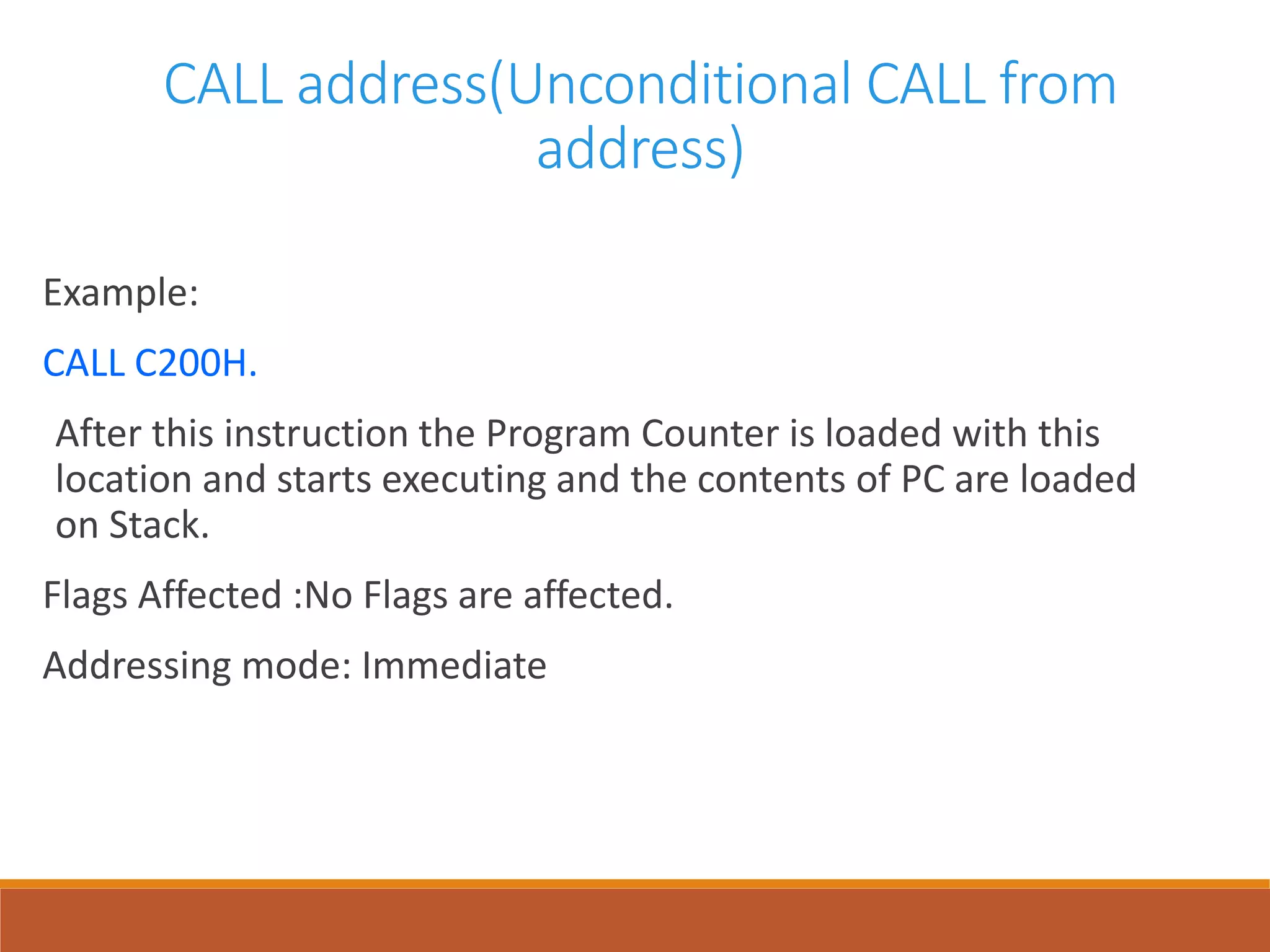 CALL address(Unconditional CALL from
address)
Example:
CALL C200H.
After this instruction the Program Counter is loaded with this
location and starts executing and the contents of PC are loaded
on Stack.
Flags Affected :No Flags are affected.
Addressing mode: Immediate
 