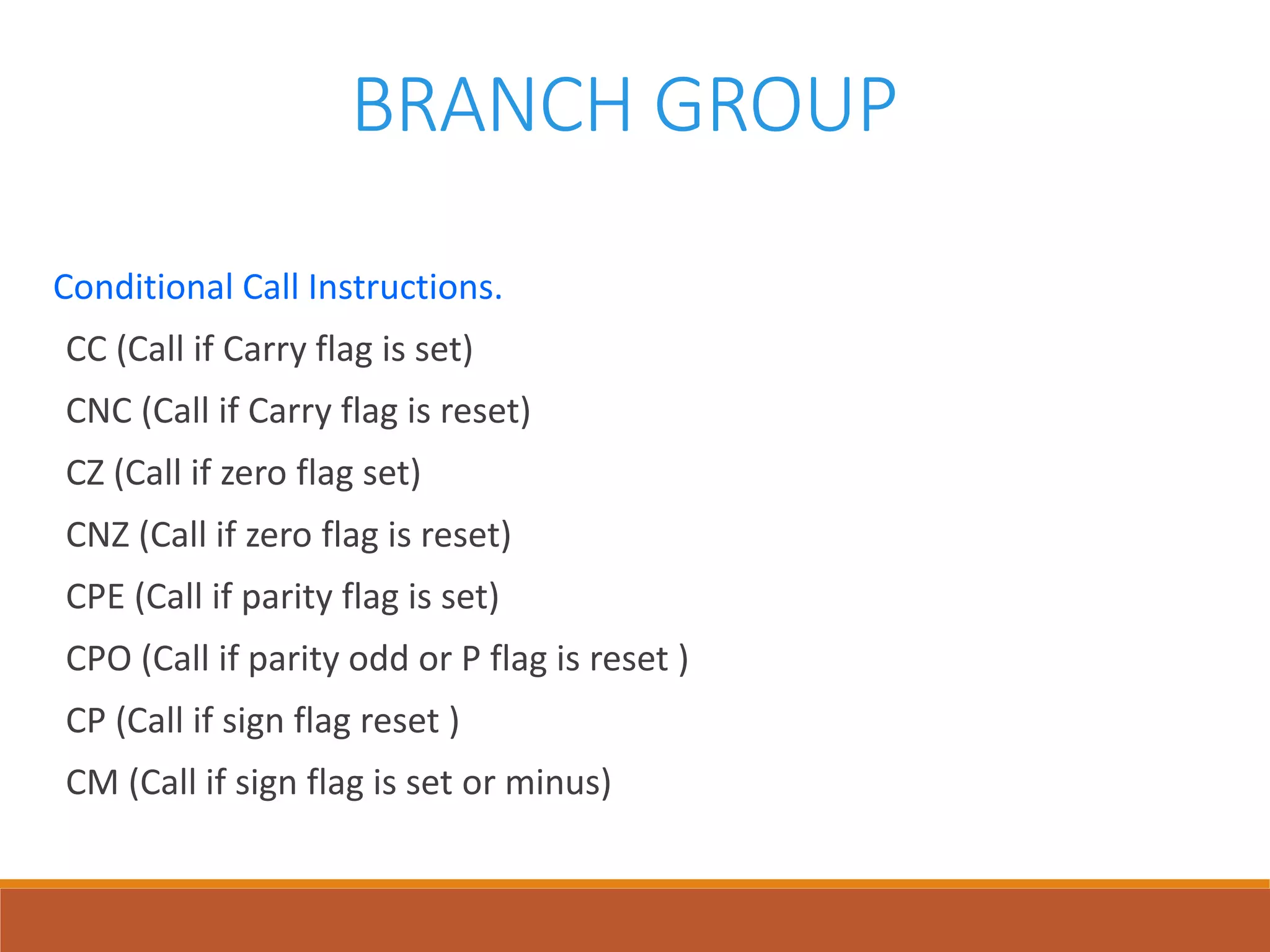 BRANCH GROUP
Conditional Call Instructions.
CC (Call if Carry flag is set)
CNC (Call if Carry flag is reset)
CZ (Call if zero flag set)
CNZ (Call if zero flag is reset)
CPE (Call if parity flag is set)
CPO (Call if parity odd or P flag is reset )
CP (Call if sign flag reset )
CM (Call if sign flag is set or minus)
 