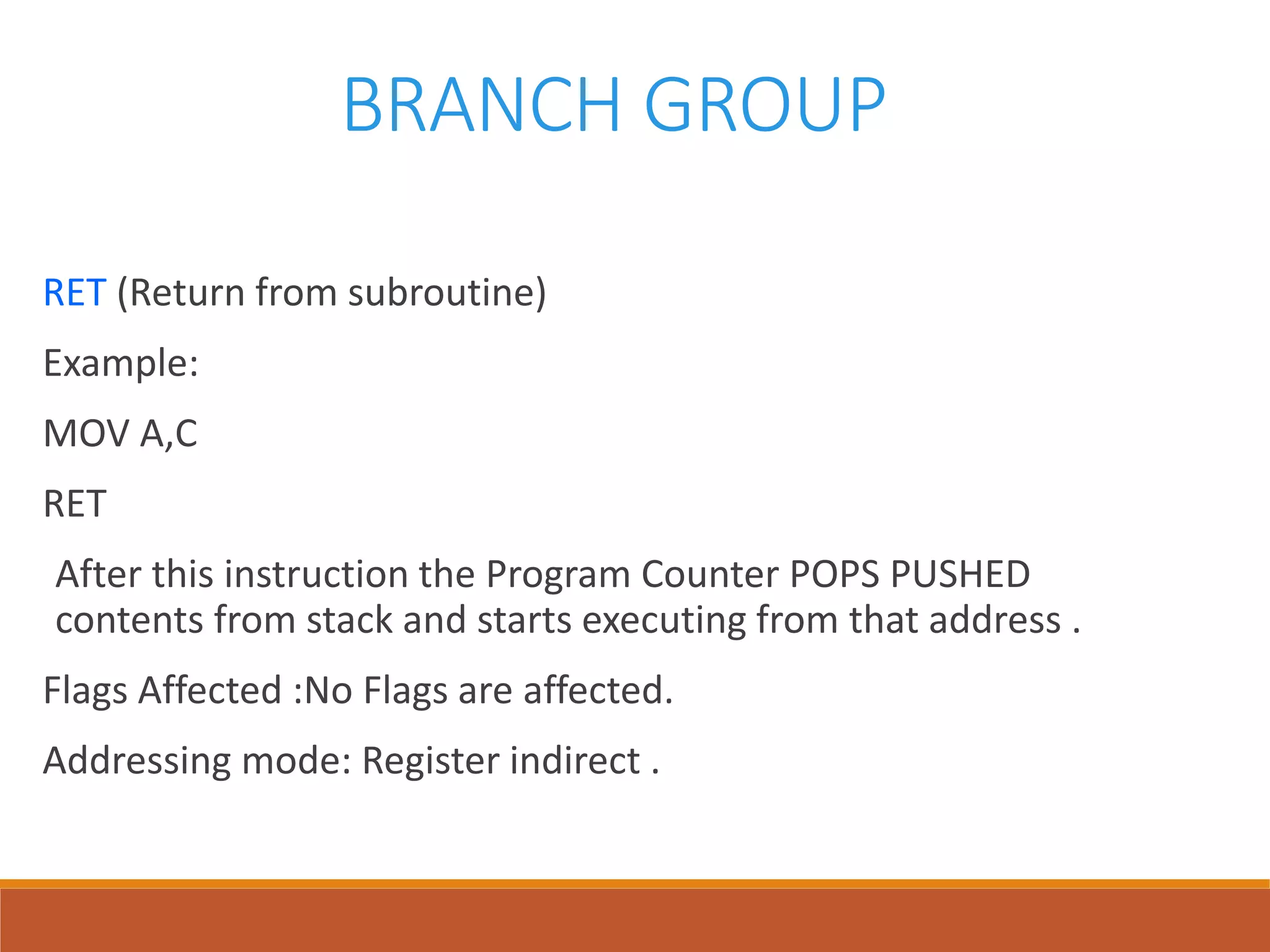 BRANCH GROUP
RET (Return from subroutine)
Example:
MOV A,C
RET
After this instruction the Program Counter POPS PUSHED
contents from stack and starts executing from that address .
Flags Affected :No Flags are affected.
Addressing mode: Register indirect .
 