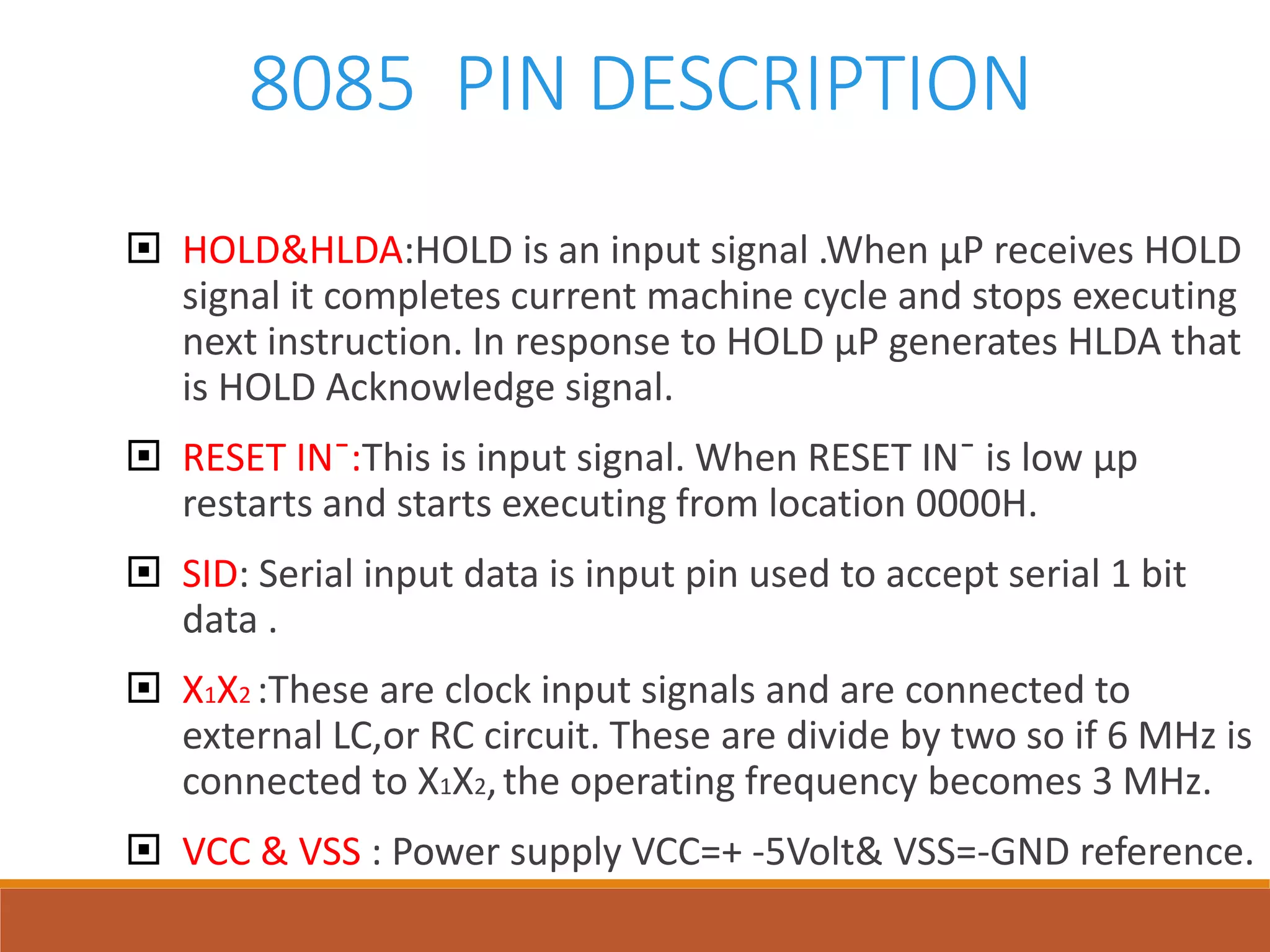 8085 PIN DESCRIPTION
 HOLD&HLDA:HOLD is an input signal .When µP receives HOLD
signal it completes current machine cycle and stops executing
next instruction. In response to HOLD µP generates HLDA that
is HOLD Acknowledge signal.
 RESET IN¯:This is input signal. When RESET IN¯ is low µp
restarts and starts executing from location 0000H.
 SID: Serial input data is input pin used to accept serial 1 bit
data .
 X1X2 :These are clock input signals and are connected to
external LC,or RC circuit. These are divide by two so if 6 MHz is
connected to X1X2,the operating frequency becomes 3 MHz.
 VCC & VSS : Power supply VCC=+ -5Volt& VSS=-GND reference.
 